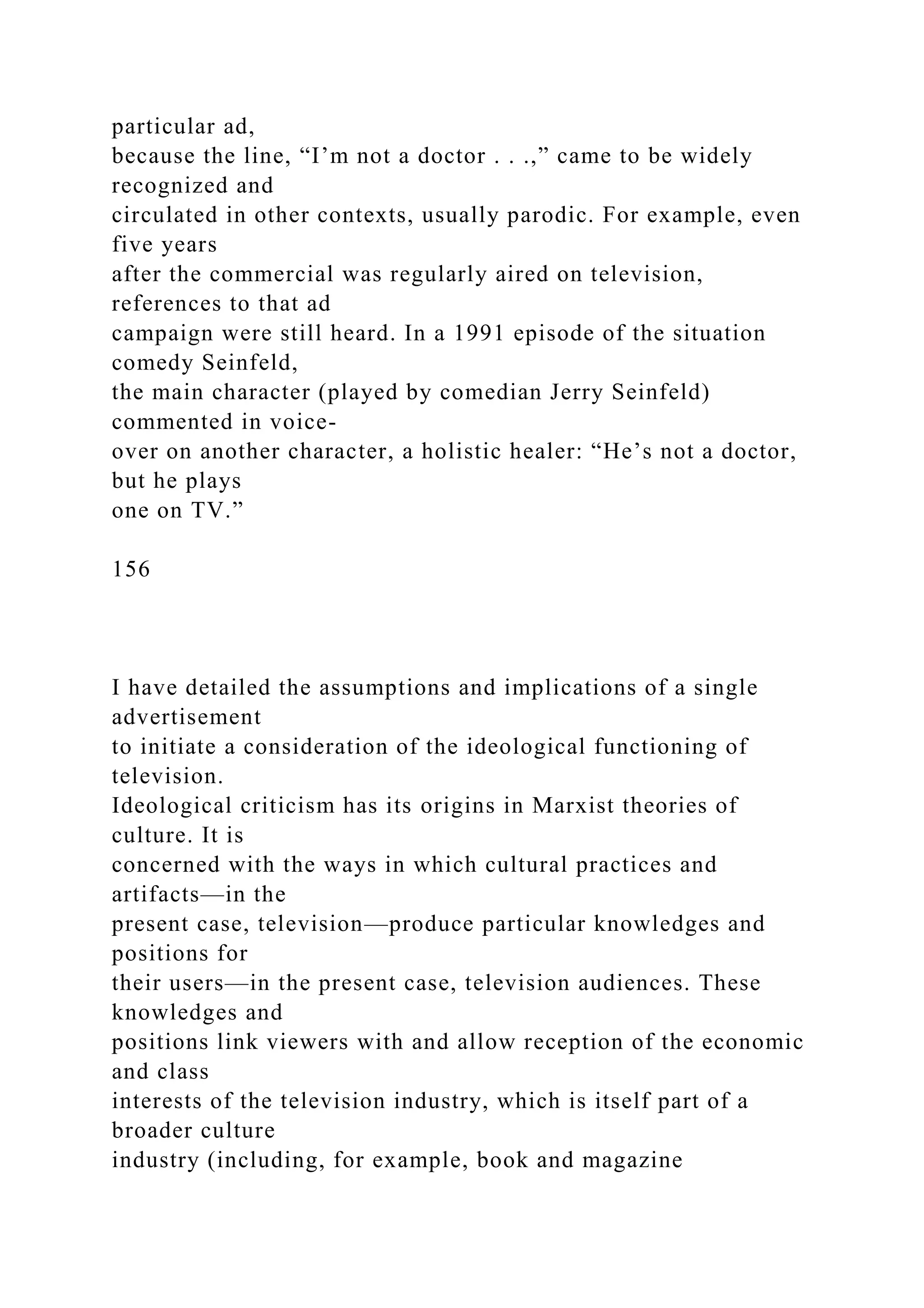 particular ad,
because the line, “I’m not a doctor . . .,” came to be widely
recognized and
circulated in other contexts, usually parodic. For example, even
five years
after the commercial was regularly aired on television,
references to that ad
campaign were still heard. In a 1991 episode of the situation
comedy Seinfeld,
the main character (played by comedian Jerry Seinfeld)
commented in voice-
over on another character, a holistic healer: “He’s not a doctor,
but he plays
one on TV.”
156
I have detailed the assumptions and implications of a single
advertisement
to initiate a consideration of the ideological functioning of
television.
Ideological criticism has its origins in Marxist theories of
culture. It is
concerned with the ways in which cultural practices and
artifacts—in the
present case, television—produce particular knowledges and
positions for
their users—in the present case, television audiences. These
knowledges and
positions link viewers with and allow reception of the economic
and class
interests of the television industry, which is itself part of a
broader culture
industry (including, for example, book and magazine
 