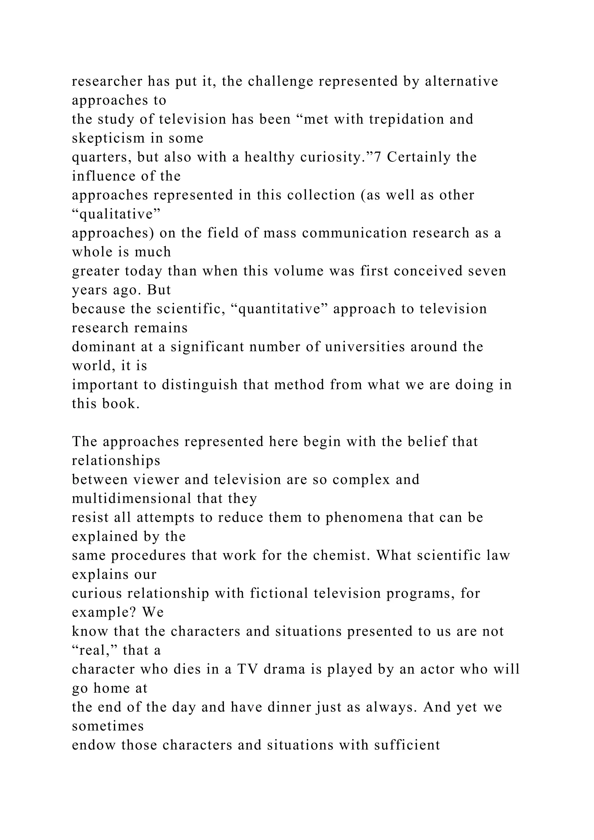 researcher has put it, the challenge represented by alternative
approaches to
the study of television has been “met with trepidation and
skepticism in some
quarters, but also with a healthy curiosity.”7 Certainly the
influence of the
approaches represented in this collection (as well as other
“qualitative”
approaches) on the field of mass communication research as a
whole is much
greater today than when this volume was first conceived seven
years ago. But
because the scientific, “quantitative” approach to television
research remains
dominant at a significant number of universities around the
world, it is
important to distinguish that method from what we are doing in
this book.
The approaches represented here begin with the belief that
relationships
between viewer and television are so complex and
multidimensional that they
resist all attempts to reduce them to phenomena that can be
explained by the
same procedures that work for the chemist. What scientific law
explains our
curious relationship with fictional television programs, for
example? We
know that the characters and situations presented to us are not
“real,” that a
character who dies in a TV drama is played by an actor who will
go home at
the end of the day and have dinner just as always. And yet we
sometimes
endow those characters and situations with sufficient
 