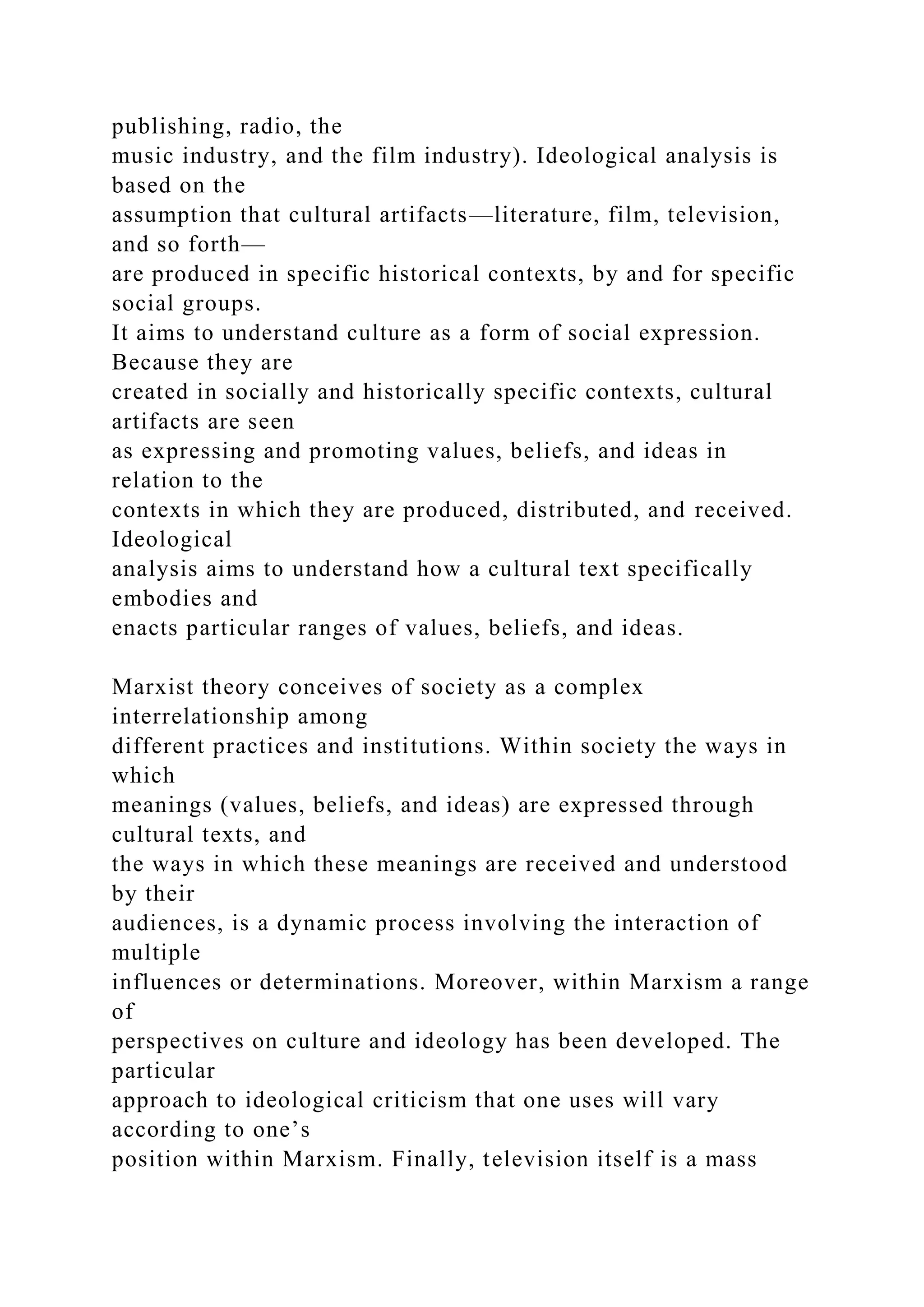 publishing, radio, the
music industry, and the film industry). Ideological analysis is
based on the
assumption that cultural artifacts—literature, film, television,
and so forth—
are produced in specific historical contexts, by and for specific
social groups.
It aims to understand culture as a form of social expression.
Because they are
created in socially and historically specific contexts, cultural
artifacts are seen
as expressing and promoting values, beliefs, and ideas in
relation to the
contexts in which they are produced, distributed, and received.
Ideological
analysis aims to understand how a cultural text specifically
embodies and
enacts particular ranges of values, beliefs, and ideas.
Marxist theory conceives of society as a complex
interrelationship among
different practices and institutions. Within society the ways in
which
meanings (values, beliefs, and ideas) are expressed through
cultural texts, and
the ways in which these meanings are received and understood
by their
audiences, is a dynamic process involving the interaction of
multiple
influences or determinations. Moreover, within Marxism a range
of
perspectives on culture and ideology has been developed. The
particular
approach to ideological criticism that one uses will vary
according to one’s
position within Marxism. Finally, television itself is a mass
 