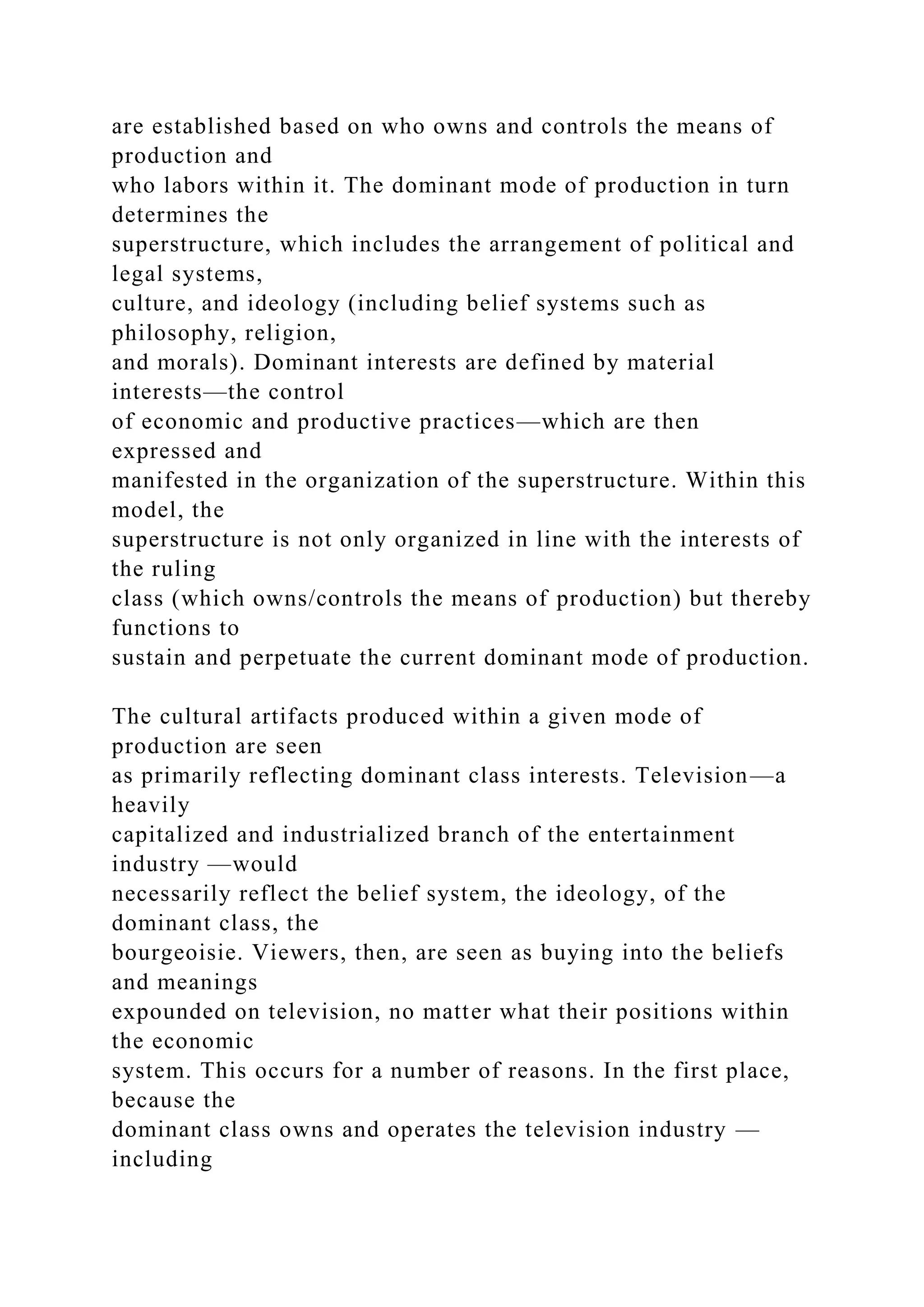 are established based on who owns and controls the means of
production and
who labors within it. The dominant mode of production in turn
determines the
superstructure, which includes the arrangement of political and
legal systems,
culture, and ideology (including belief systems such as
philosophy, religion,
and morals). Dominant interests are defined by material
interests—the control
of economic and productive practices—which are then
expressed and
manifested in the organization of the superstructure. Within this
model, the
superstructure is not only organized in line with the interests of
the ruling
class (which owns/controls the means of production) but thereby
functions to
sustain and perpetuate the current dominant mode of production.
The cultural artifacts produced within a given mode of
production are seen
as primarily reflecting dominant class interests. Television—a
heavily
capitalized and industrialized branch of the entertainment
industry —would
necessarily reflect the belief system, the ideology, of the
dominant class, the
bourgeoisie. Viewers, then, are seen as buying into the beliefs
and meanings
expounded on television, no matter what their positions within
the economic
system. This occurs for a number of reasons. In the first place,
because the
dominant class owns and operates the television industry —
including
 
