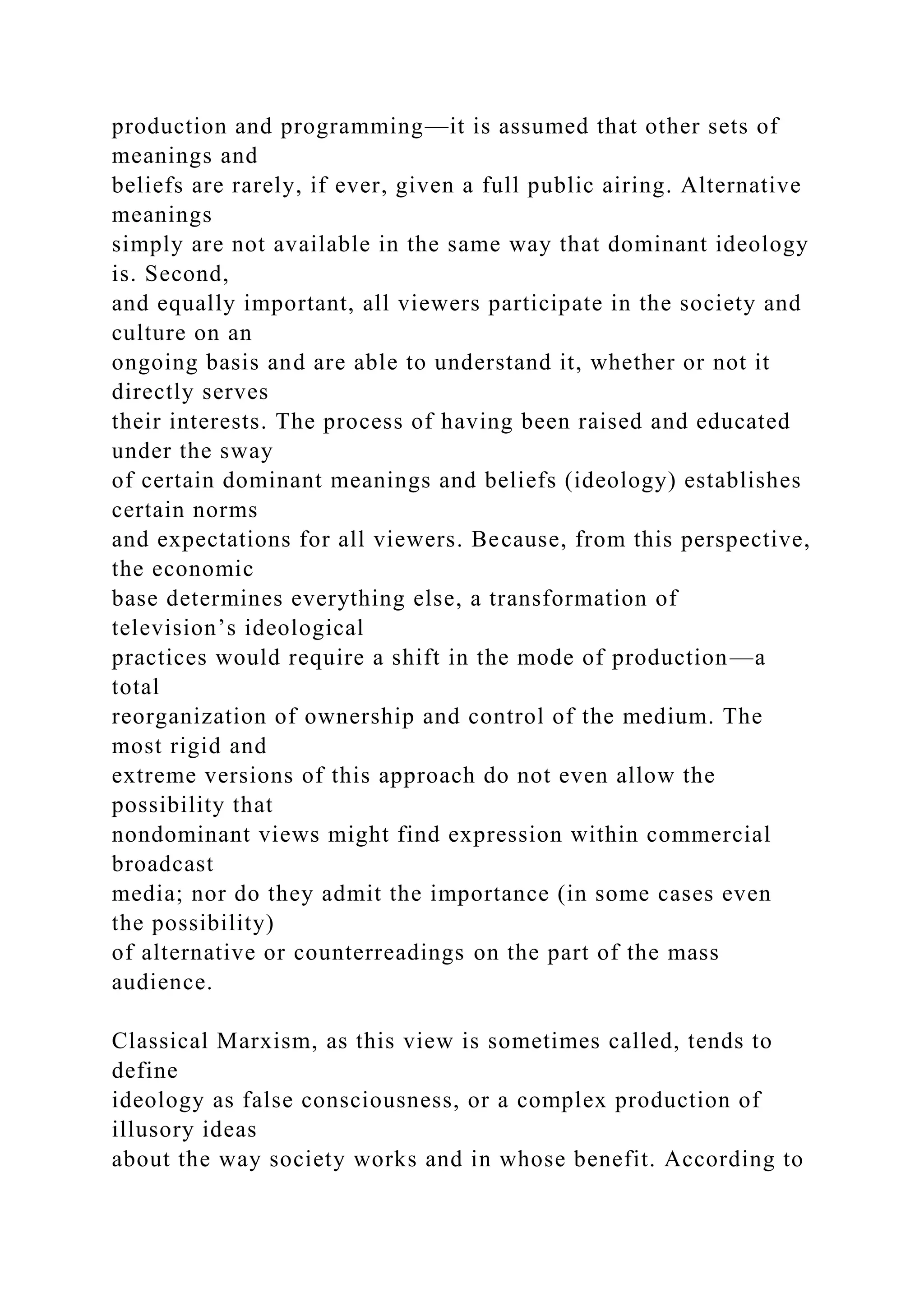production and programming—it is assumed that other sets of
meanings and
beliefs are rarely, if ever, given a full public airing. Alternative
meanings
simply are not available in the same way that dominant ideology
is. Second,
and equally important, all viewers participate in the society and
culture on an
ongoing basis and are able to understand it, whether or not it
directly serves
their interests. The process of having been raised and educated
under the sway
of certain dominant meanings and beliefs (ideology) establishes
certain norms
and expectations for all viewers. Because, from this perspective,
the economic
base determines everything else, a transformation of
television’s ideological
practices would require a shift in the mode of production—a
total
reorganization of ownership and control of the medium. The
most rigid and
extreme versions of this approach do not even allow the
possibility that
nondominant views might find expression within commercial
broadcast
media; nor do they admit the importance (in some cases even
the possibility)
of alternative or counterreadings on the part of the mass
audience.
Classical Marxism, as this view is sometimes called, tends to
define
ideology as false consciousness, or a complex production of
illusory ideas
about the way society works and in whose benefit. According to
 