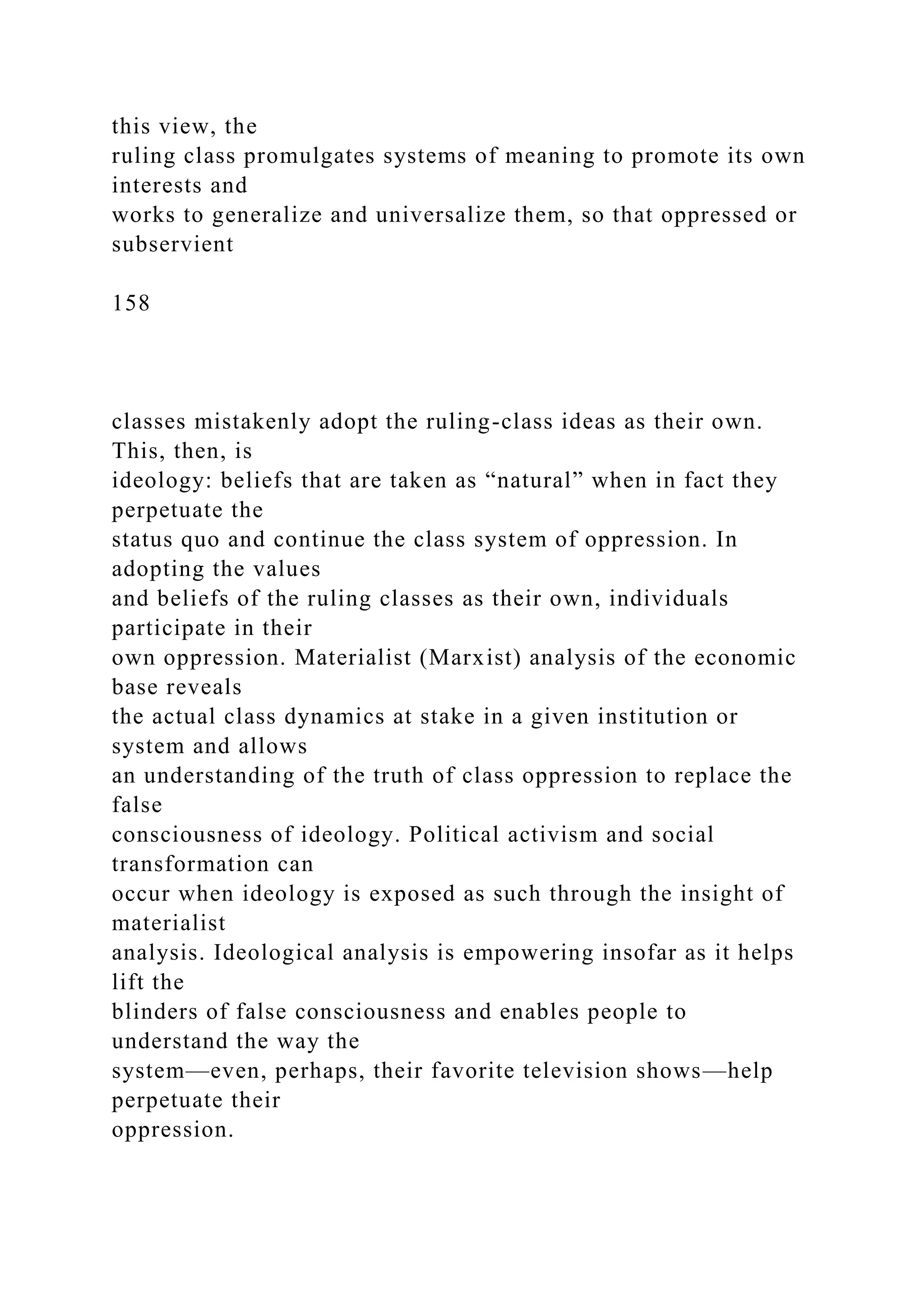 this view, the
ruling class promulgates systems of meaning to promote its own
interests and
works to generalize and universalize them, so that oppressed or
subservient
158
classes mistakenly adopt the ruling-class ideas as their own.
This, then, is
ideology: beliefs that are taken as “natural” when in fact they
perpetuate the
status quo and continue the class system of oppression. In
adopting the values
and beliefs of the ruling classes as their own, individuals
participate in their
own oppression. Materialist (Marxist) analysis of the economic
base reveals
the actual class dynamics at stake in a given institution or
system and allows
an understanding of the truth of class oppression to replace the
false
consciousness of ideology. Political activism and social
transformation can
occur when ideology is exposed as such through the insight of
materialist
analysis. Ideological analysis is empowering insofar as it helps
lift the
blinders of false consciousness and enables people to
understand the way the
system—even, perhaps, their favorite television shows—help
perpetuate their
oppression.
 