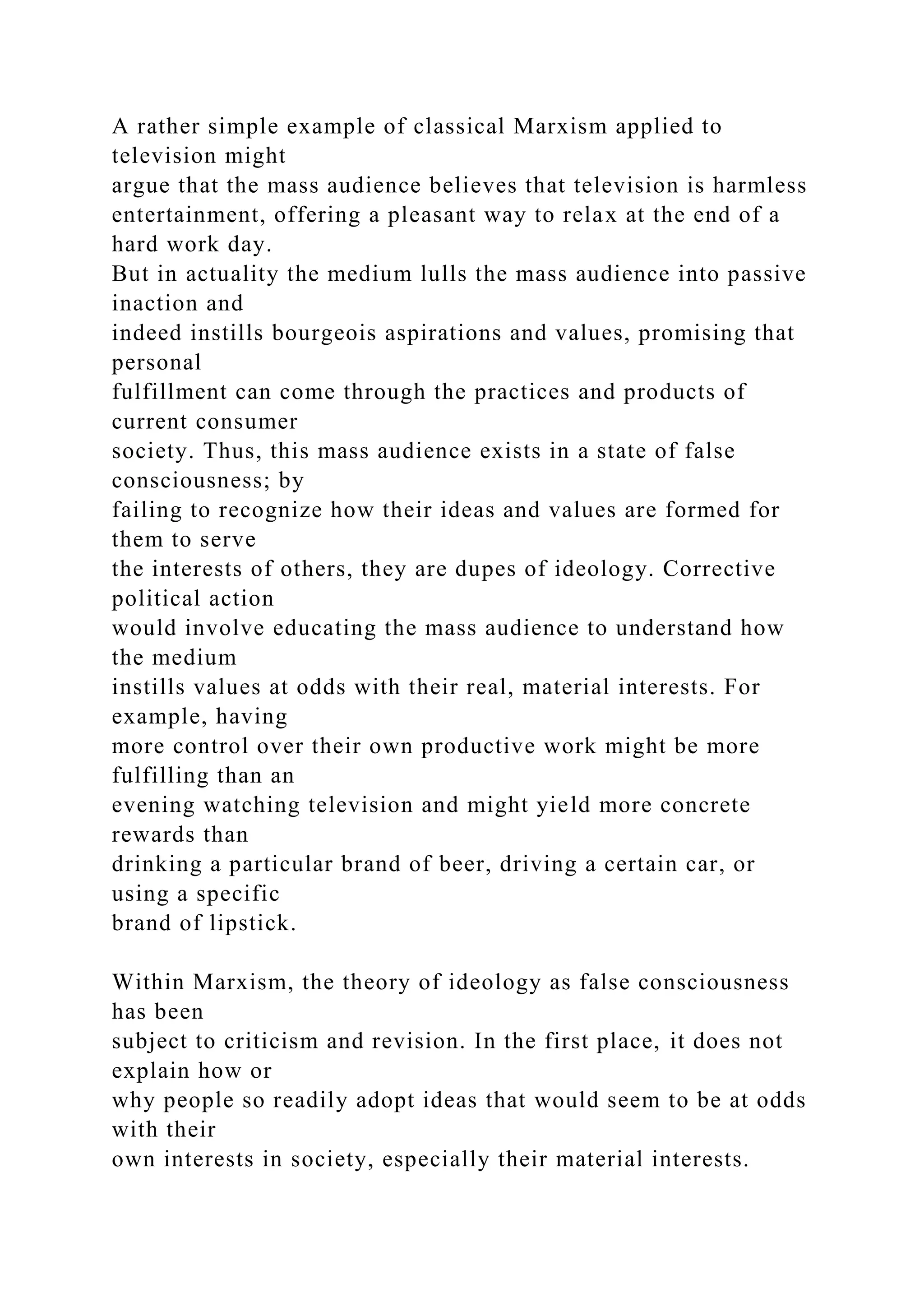 A rather simple example of classical Marxism applied to
television might
argue that the mass audience believes that television is harmless
entertainment, offering a pleasant way to relax at the end of a
hard work day.
But in actuality the medium lulls the mass audience into passive
inaction and
indeed instills bourgeois aspirations and values, promising that
personal
fulfillment can come through the practices and products of
current consumer
society. Thus, this mass audience exists in a state of false
consciousness; by
failing to recognize how their ideas and values are formed for
them to serve
the interests of others, they are dupes of ideology. Corrective
political action
would involve educating the mass audience to understand how
the medium
instills values at odds with their real, material interests. For
example, having
more control over their own productive work might be more
fulfilling than an
evening watching television and might yield more concrete
rewards than
drinking a particular brand of beer, driving a certain car, or
using a specific
brand of lipstick.
Within Marxism, the theory of ideology as false consciousness
has been
subject to criticism and revision. In the first place, it does not
explain how or
why people so readily adopt ideas that would seem to be at odds
with their
own interests in society, especially their material interests.
 