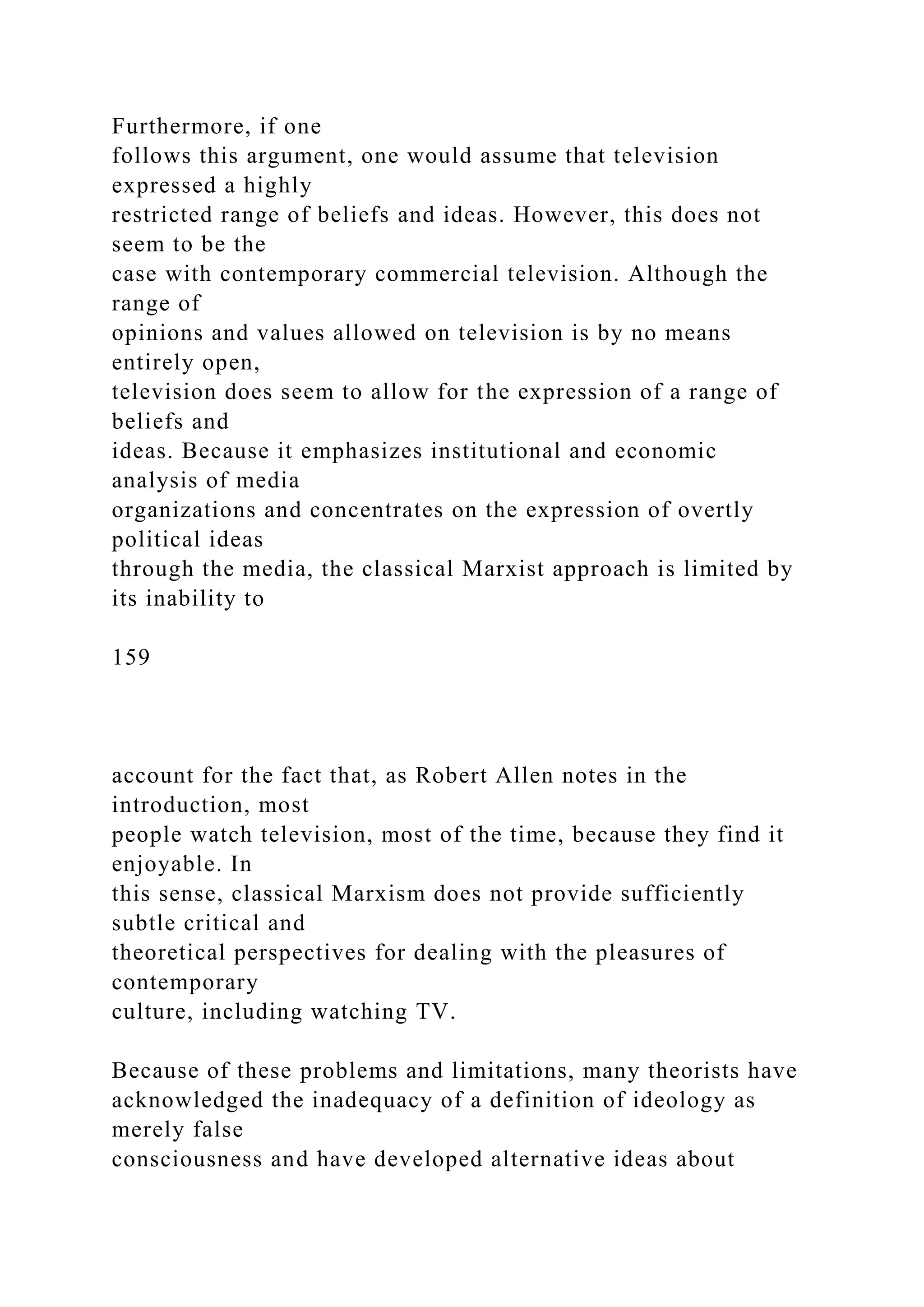 Furthermore, if one
follows this argument, one would assume that television
expressed a highly
restricted range of beliefs and ideas. However, this does not
seem to be the
case with contemporary commercial television. Although the
range of
opinions and values allowed on television is by no means
entirely open,
television does seem to allow for the expression of a range of
beliefs and
ideas. Because it emphasizes institutional and economic
analysis of media
organizations and concentrates on the expression of overtly
political ideas
through the media, the classical Marxist approach is limited by
its inability to
159
account for the fact that, as Robert Allen notes in the
introduction, most
people watch television, most of the time, because they find it
enjoyable. In
this sense, classical Marxism does not provide sufficiently
subtle critical and
theoretical perspectives for dealing with the pleasures of
contemporary
culture, including watching TV.
Because of these problems and limitations, many theorists have
acknowledged the inadequacy of a definition of ideology as
merely false
consciousness and have developed alternative ideas about
 