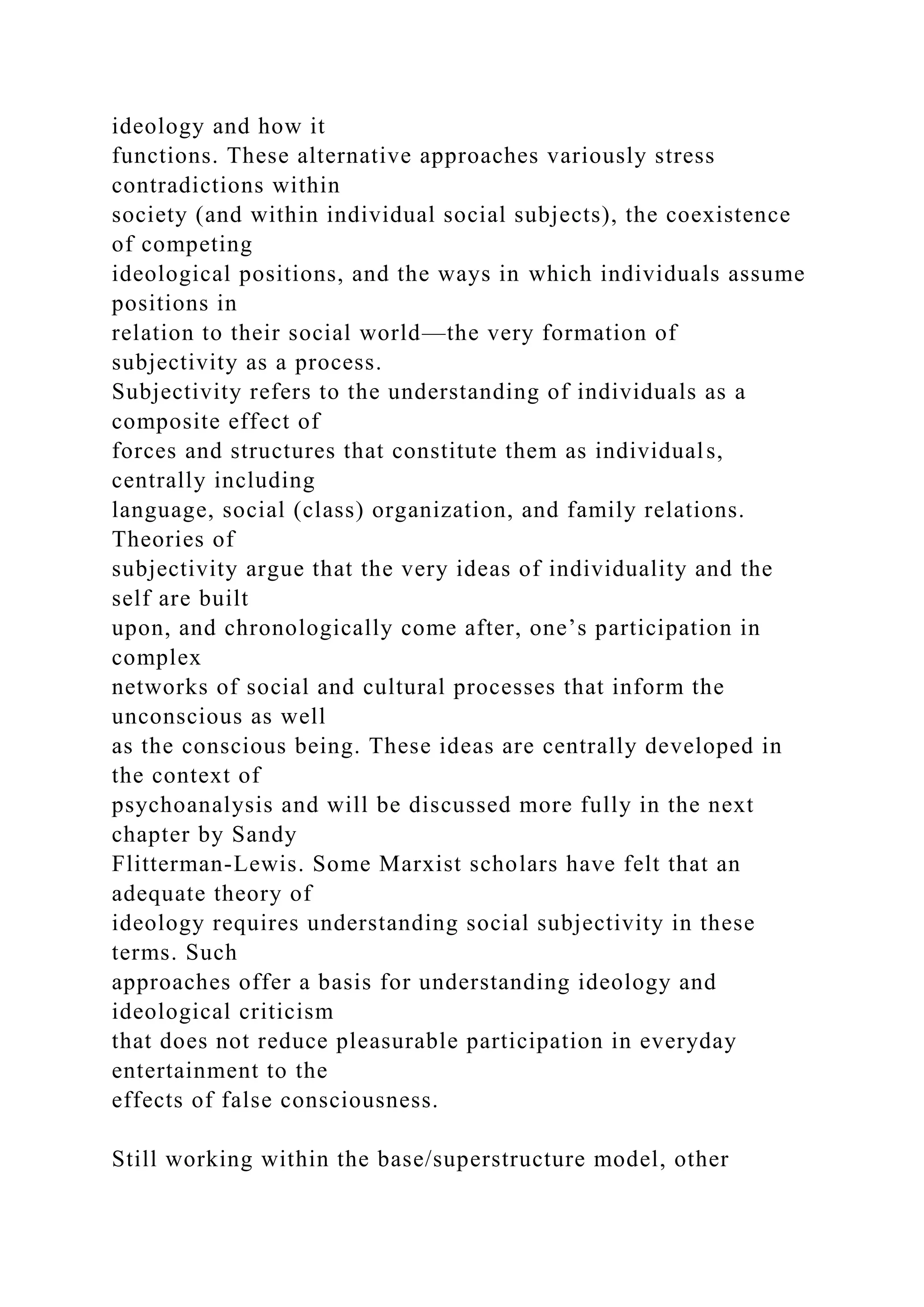 ideology and how it
functions. These alternative approaches variously stress
contradictions within
society (and within individual social subjects), the coexistence
of competing
ideological positions, and the ways in which individuals assume
positions in
relation to their social world—the very formation of
subjectivity as a process.
Subjectivity refers to the understanding of individuals as a
composite effect of
forces and structures that constitute them as individuals,
centrally including
language, social (class) organization, and family relations.
Theories of
subjectivity argue that the very ideas of individuality and the
self are built
upon, and chronologically come after, one’s participation in
complex
networks of social and cultural processes that inform the
unconscious as well
as the conscious being. These ideas are centrally developed in
the context of
psychoanalysis and will be discussed more fully in the next
chapter by Sandy
Flitterman-Lewis. Some Marxist scholars have felt that an
adequate theory of
ideology requires understanding social subjectivity in these
terms. Such
approaches offer a basis for understanding ideology and
ideological criticism
that does not reduce pleasurable participation in everyday
entertainment to the
effects of false consciousness.
Still working within the base/superstructure model, other
 