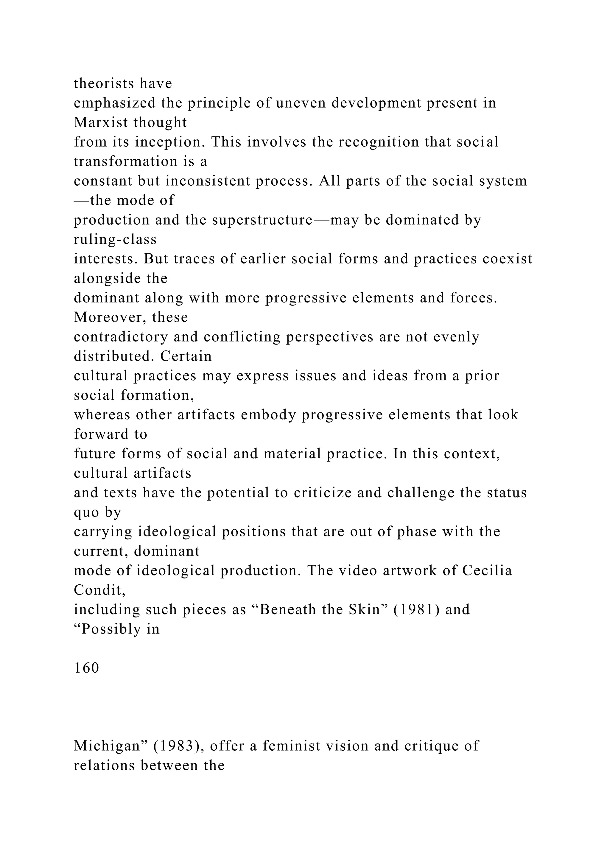 theorists have
emphasized the principle of uneven development present in
Marxist thought
from its inception. This involves the recognition that social
transformation is a
constant but inconsistent process. All parts of the social system
—the mode of
production and the superstructure—may be dominated by
ruling-class
interests. But traces of earlier social forms and practices coexist
alongside the
dominant along with more progressive elements and forces.
Moreover, these
contradictory and conflicting perspectives are not evenly
distributed. Certain
cultural practices may express issues and ideas from a prior
social formation,
whereas other artifacts embody progressive elements that look
forward to
future forms of social and material practice. In this context,
cultural artifacts
and texts have the potential to criticize and challenge the status
quo by
carrying ideological positions that are out of phase with the
current, dominant
mode of ideological production. The video artwork of Cecilia
Condit,
including such pieces as “Beneath the Skin” (1981) and
“Possibly in
160
Michigan” (1983), offer a feminist vision and critique of
relations between the
 
