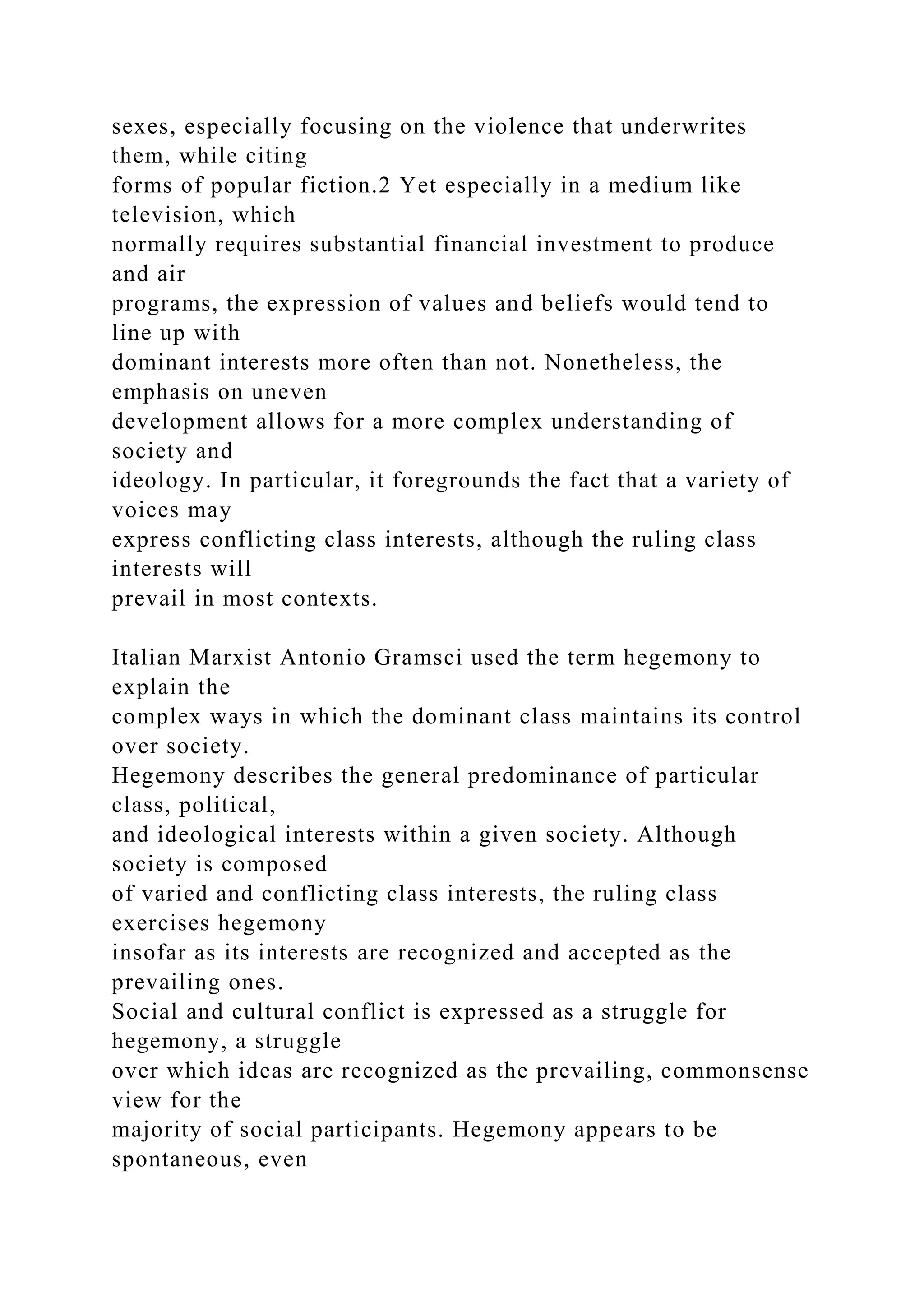 sexes, especially focusing on the violence that underwrites
them, while citing
forms of popular fiction.2 Yet especially in a medium like
television, which
normally requires substantial financial investment to produce
and air
programs, the expression of values and beliefs would tend to
line up with
dominant interests more often than not. Nonetheless, the
emphasis on uneven
development allows for a more complex understanding of
society and
ideology. In particular, it foregrounds the fact that a variety of
voices may
express conflicting class interests, although the ruling class
interests will
prevail in most contexts.
Italian Marxist Antonio Gramsci used the term hegemony to
explain the
complex ways in which the dominant class maintains its control
over society.
Hegemony describes the general predominance of particular
class, political,
and ideological interests within a given society. Although
society is composed
of varied and conflicting class interests, the ruling class
exercises hegemony
insofar as its interests are recognized and accepted as the
prevailing ones.
Social and cultural conflict is expressed as a struggle for
hegemony, a struggle
over which ideas are recognized as the prevailing, commonsense
view for the
majority of social participants. Hegemony appears to be
spontaneous, even
 