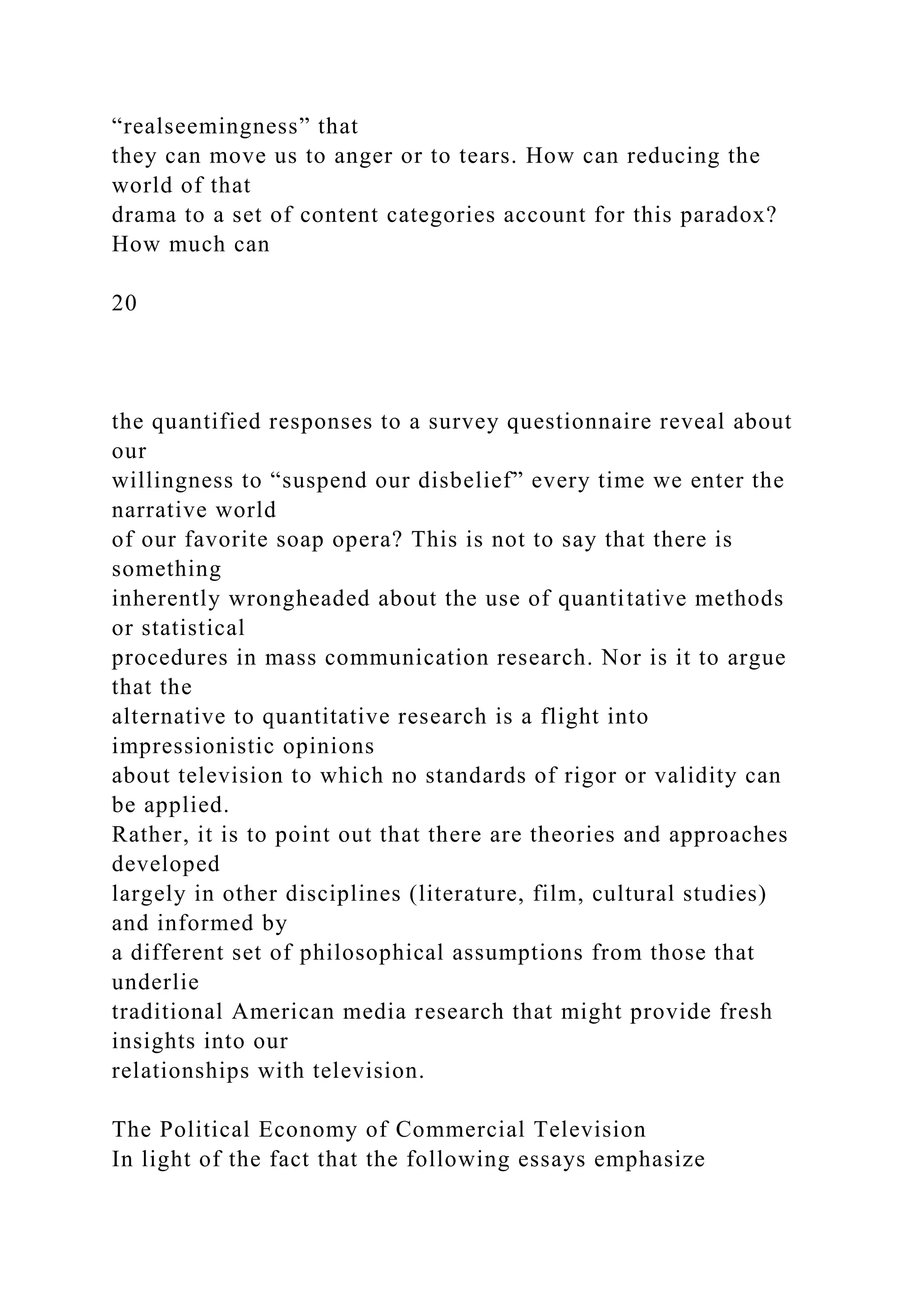 “realseemingness” that
they can move us to anger or to tears. How can reducing the
world of that
drama to a set of content categories account for this paradox?
How much can
20
the quantified responses to a survey questionnaire reveal about
our
willingness to “suspend our disbelief” every time we enter the
narrative world
of our favorite soap opera? This is not to say that there is
something
inherently wrongheaded about the use of quantitative methods
or statistical
procedures in mass communication research. Nor is it to argue
that the
alternative to quantitative research is a flight into
impressionistic opinions
about television to which no standards of rigor or validity can
be applied.
Rather, it is to point out that there are theories and approaches
developed
largely in other disciplines (literature, film, cultural studies)
and informed by
a different set of philosophical assumptions from those that
underlie
traditional American media research that might provide fresh
insights into our
relationships with television.
The Political Economy of Commercial Television
In light of the fact that the following essays emphasize
 