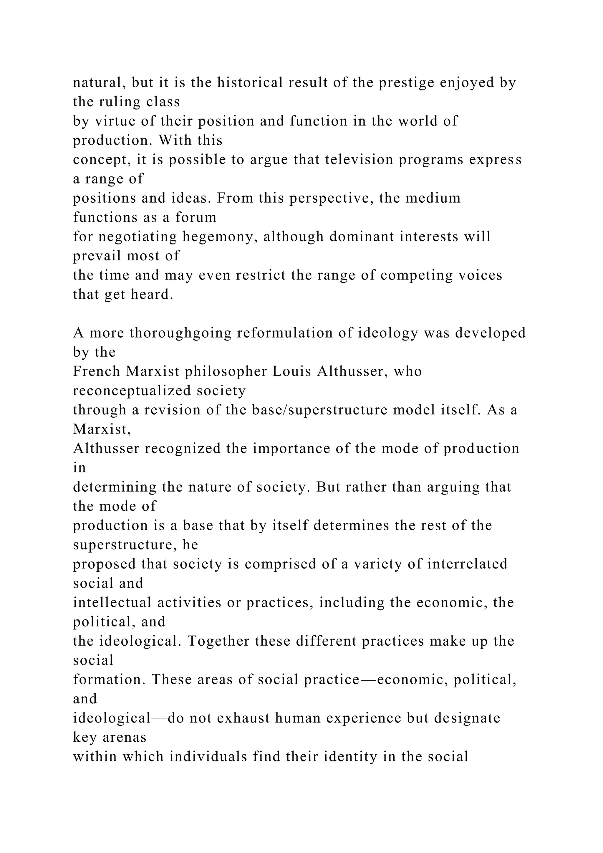 natural, but it is the historical result of the prestige enjoyed by
the ruling class
by virtue of their position and function in the world of
production. With this
concept, it is possible to argue that television programs express
a range of
positions and ideas. From this perspective, the medium
functions as a forum
for negotiating hegemony, although dominant interests will
prevail most of
the time and may even restrict the range of competing voices
that get heard.
A more thoroughgoing reformulation of ideology was developed
by the
French Marxist philosopher Louis Althusser, who
reconceptualized society
through a revision of the base/superstructure model itself. As a
Marxist,
Althusser recognized the importance of the mode of production
in
determining the nature of society. But rather than arguing that
the mode of
production is a base that by itself determines the rest of the
superstructure, he
proposed that society is comprised of a variety of interrelated
social and
intellectual activities or practices, including the economic, the
political, and
the ideological. Together these different practices make up the
social
formation. These areas of social practice—economic, political,
and
ideological—do not exhaust human experience but designate
key arenas
within which individuals find their identity in the social
 