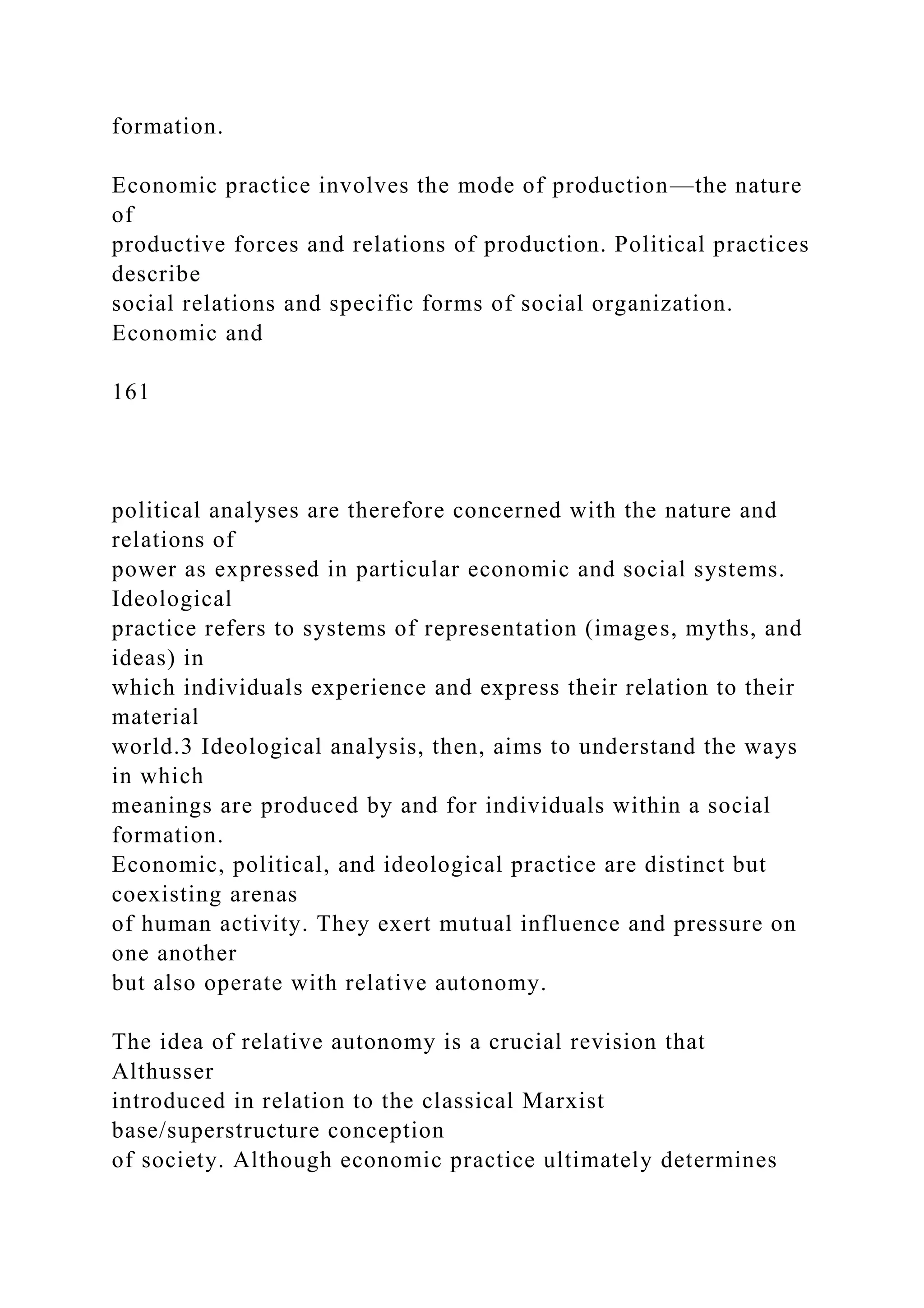 formation.
Economic practice involves the mode of production—the nature
of
productive forces and relations of production. Political practices
describe
social relations and specific forms of social organization.
Economic and
161
political analyses are therefore concerned with the nature and
relations of
power as expressed in particular economic and social systems.
Ideological
practice refers to systems of representation (images, myths, and
ideas) in
which individuals experience and express their relation to their
material
world.3 Ideological analysis, then, aims to understand the ways
in which
meanings are produced by and for individuals within a social
formation.
Economic, political, and ideological practice are distinct but
coexisting arenas
of human activity. They exert mutual influence and pressure on
one another
but also operate with relative autonomy.
The idea of relative autonomy is a crucial revision that
Althusser
introduced in relation to the classical Marxist
base/superstructure conception
of society. Although economic practice ultimately determines
 