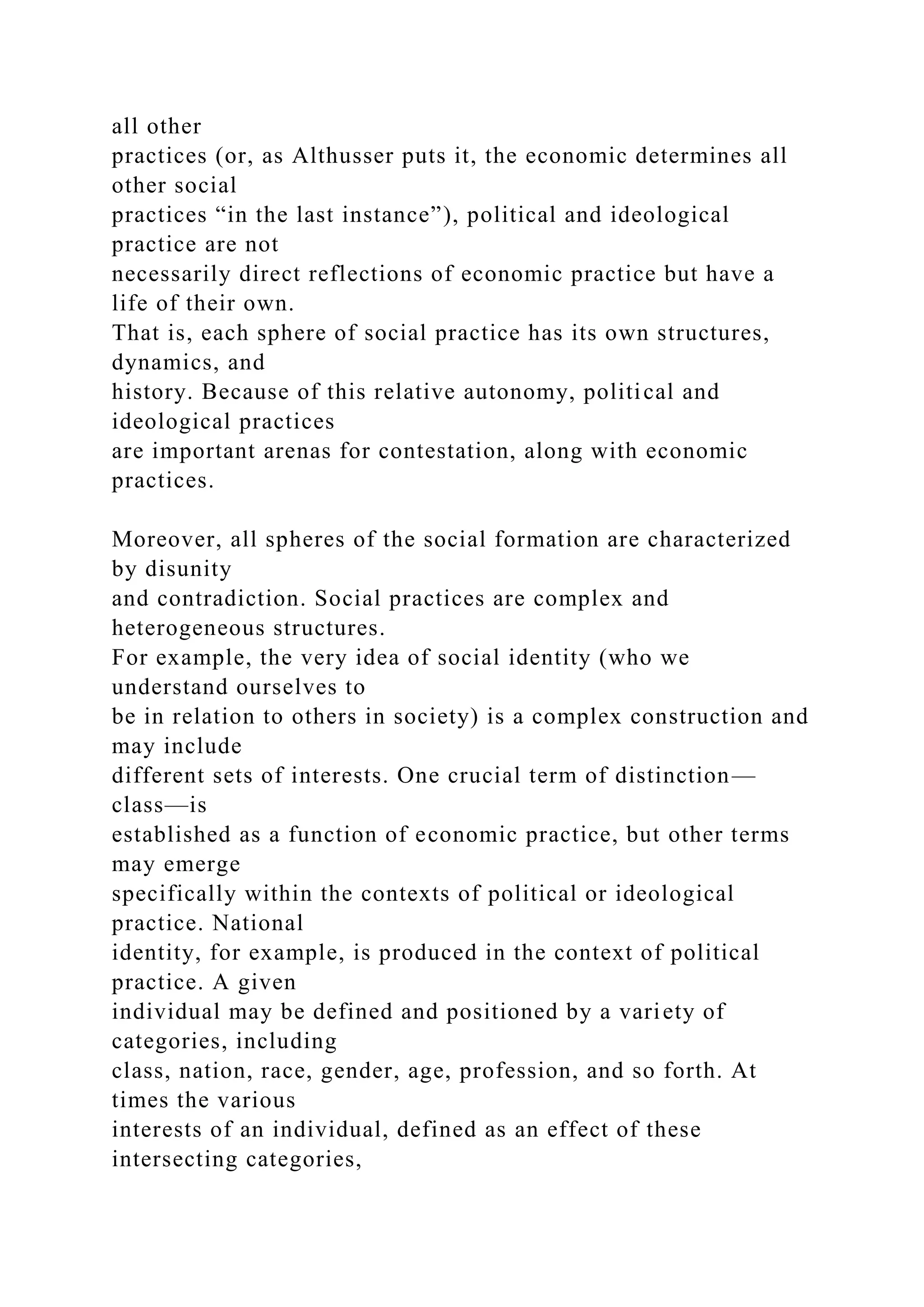 all other
practices (or, as Althusser puts it, the economic determines all
other social
practices “in the last instance”), political and ideological
practice are not
necessarily direct reflections of economic practice but have a
life of their own.
That is, each sphere of social practice has its own structures,
dynamics, and
history. Because of this relative autonomy, political and
ideological practices
are important arenas for contestation, along with economic
practices.
Moreover, all spheres of the social formation are characterized
by disunity
and contradiction. Social practices are complex and
heterogeneous structures.
For example, the very idea of social identity (who we
understand ourselves to
be in relation to others in society) is a complex construction and
may include
different sets of interests. One crucial term of distinction—
class—is
established as a function of economic practice, but other terms
may emerge
specifically within the contexts of political or ideological
practice. National
identity, for example, is produced in the context of political
practice. A given
individual may be defined and positioned by a variety of
categories, including
class, nation, race, gender, age, profession, and so forth. At
times the various
interests of an individual, defined as an effect of these
intersecting categories,
 