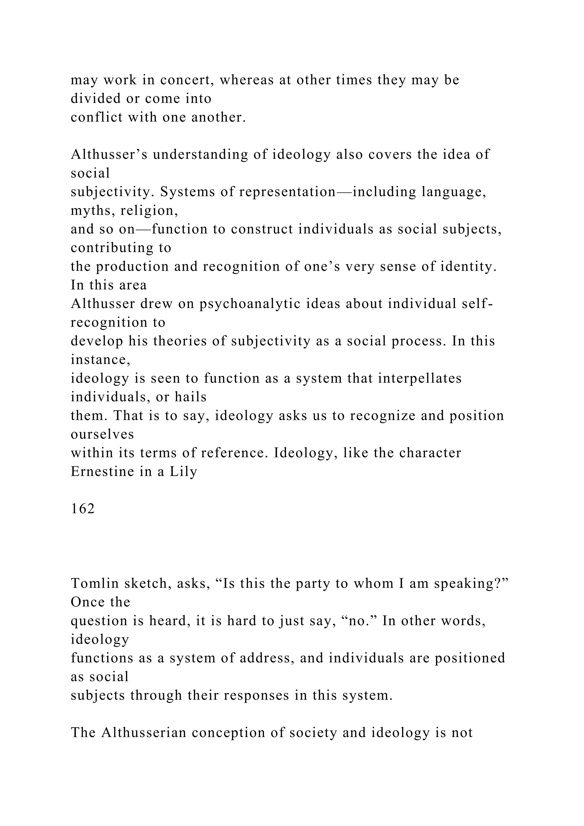 may work in concert, whereas at other times they may be
divided or come into
conflict with one another.
Althusser’s understanding of ideology also covers the idea of
social
subjectivity. Systems of representation—including language,
myths, religion,
and so on—function to construct individuals as social subjects,
contributing to
the production and recognition of one’s very sense of identity.
In this area
Althusser drew on psychoanalytic ideas about individual self-
recognition to
develop his theories of subjectivity as a social process. In this
instance,
ideology is seen to function as a system that interpellates
individuals, or hails
them. That is to say, ideology asks us to recognize and position
ourselves
within its terms of reference. Ideology, like the character
Ernestine in a Lily
162
Tomlin sketch, asks, “Is this the party to whom I am speaking?”
Once the
question is heard, it is hard to just say, “no.” In other words,
ideology
functions as a system of address, and individuals are positioned
as social
subjects through their responses in this system.
The Althusserian conception of society and ideology is not
 