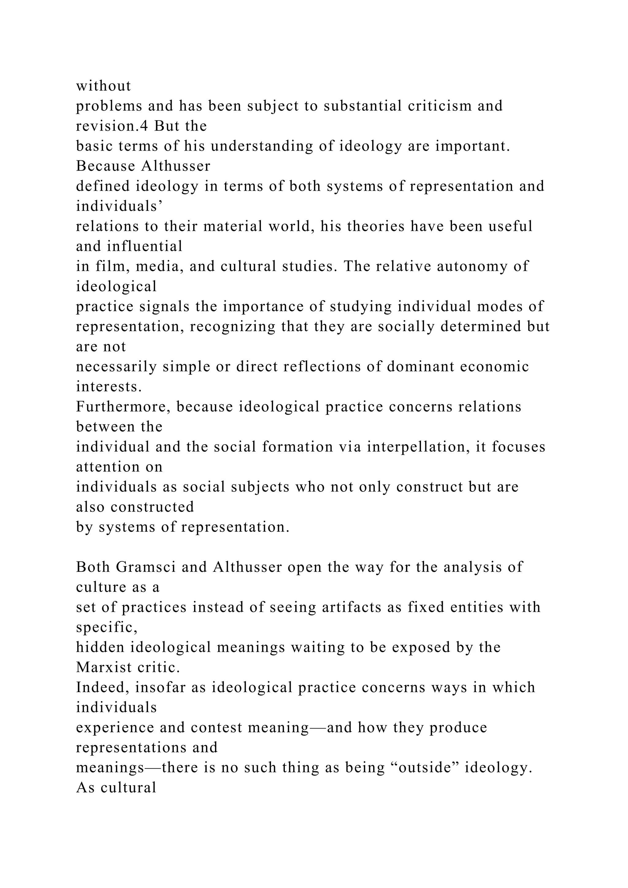 without
problems and has been subject to substantial criticism and
revision.4 But the
basic terms of his understanding of ideology are important.
Because Althusser
defined ideology in terms of both systems of representation and
individuals’
relations to their material world, his theories have been useful
and influential
in film, media, and cultural studies. The relative autonomy of
ideological
practice signals the importance of studying individual modes of
representation, recognizing that they are socially determined but
are not
necessarily simple or direct reflections of dominant economic
interests.
Furthermore, because ideological practice concerns relations
between the
individual and the social formation via interpellation, it focuses
attention on
individuals as social subjects who not only construct but are
also constructed
by systems of representation.
Both Gramsci and Althusser open the way for the analysis of
culture as a
set of practices instead of seeing artifacts as fixed entities with
specific,
hidden ideological meanings waiting to be exposed by the
Marxist critic.
Indeed, insofar as ideological practice concerns ways in which
individuals
experience and contest meaning—and how they produce
representations and
meanings—there is no such thing as being “outside” ideology.
As cultural
 