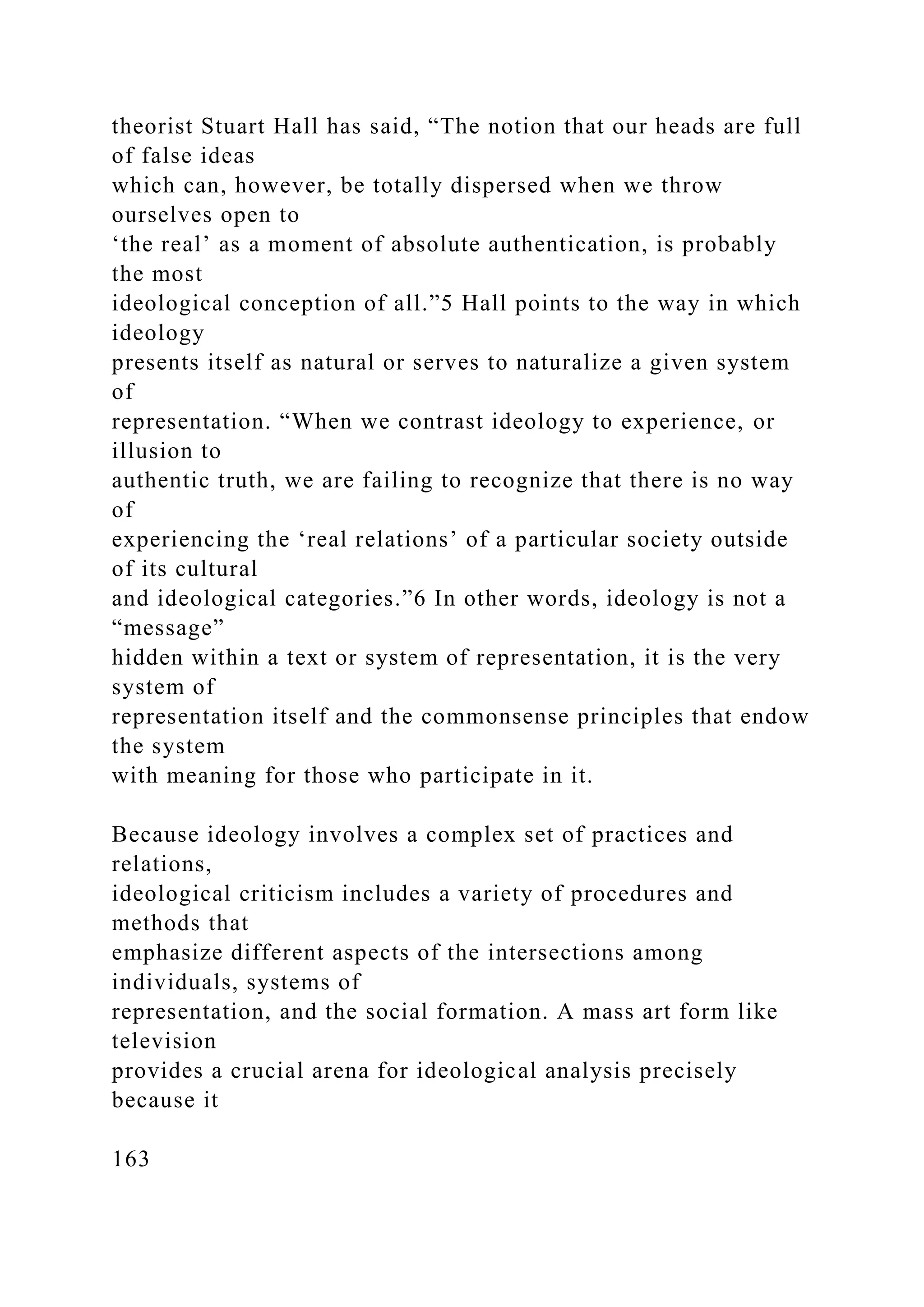 theorist Stuart Hall has said, “The notion that our heads are full
of false ideas
which can, however, be totally dispersed when we throw
ourselves open to
‘the real’ as a moment of absolute authentication, is probably
the most
ideological conception of all.”5 Hall points to the way in which
ideology
presents itself as natural or serves to naturalize a given system
of
representation. “When we contrast ideology to experience, or
illusion to
authentic truth, we are failing to recognize that there is no way
of
experiencing the ‘real relations’ of a particular society outside
of its cultural
and ideological categories.”6 In other words, ideology is not a
“message”
hidden within a text or system of representation, it is the very
system of
representation itself and the commonsense principles that endow
the system
with meaning for those who participate in it.
Because ideology involves a complex set of practices and
relations,
ideological criticism includes a variety of procedures and
methods that
emphasize different aspects of the intersections among
individuals, systems of
representation, and the social formation. A mass art form like
television
provides a crucial arena for ideological analysis precisely
because it
163
 