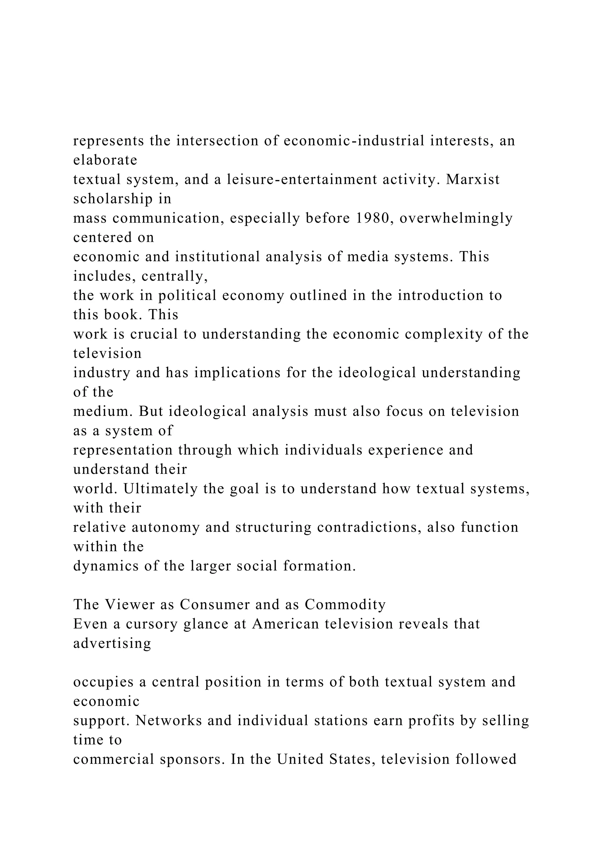 represents the intersection of economic-industrial interests, an
elaborate
textual system, and a leisure-entertainment activity. Marxist
scholarship in
mass communication, especially before 1980, overwhelmingly
centered on
economic and institutional analysis of media systems. This
includes, centrally,
the work in political economy outlined in the introduction to
this book. This
work is crucial to understanding the economic complexity of the
television
industry and has implications for the ideological understanding
of the
medium. But ideological analysis must also focus on television
as a system of
representation through which individuals experience and
understand their
world. Ultimately the goal is to understand how textual systems,
with their
relative autonomy and structuring contradictions, also function
within the
dynamics of the larger social formation.
The Viewer as Consumer and as Commodity
Even a cursory glance at American television reveals that
advertising
occupies a central position in terms of both textual system and
economic
support. Networks and individual stations earn profits by selling
time to
commercial sponsors. In the United States, television followed
 