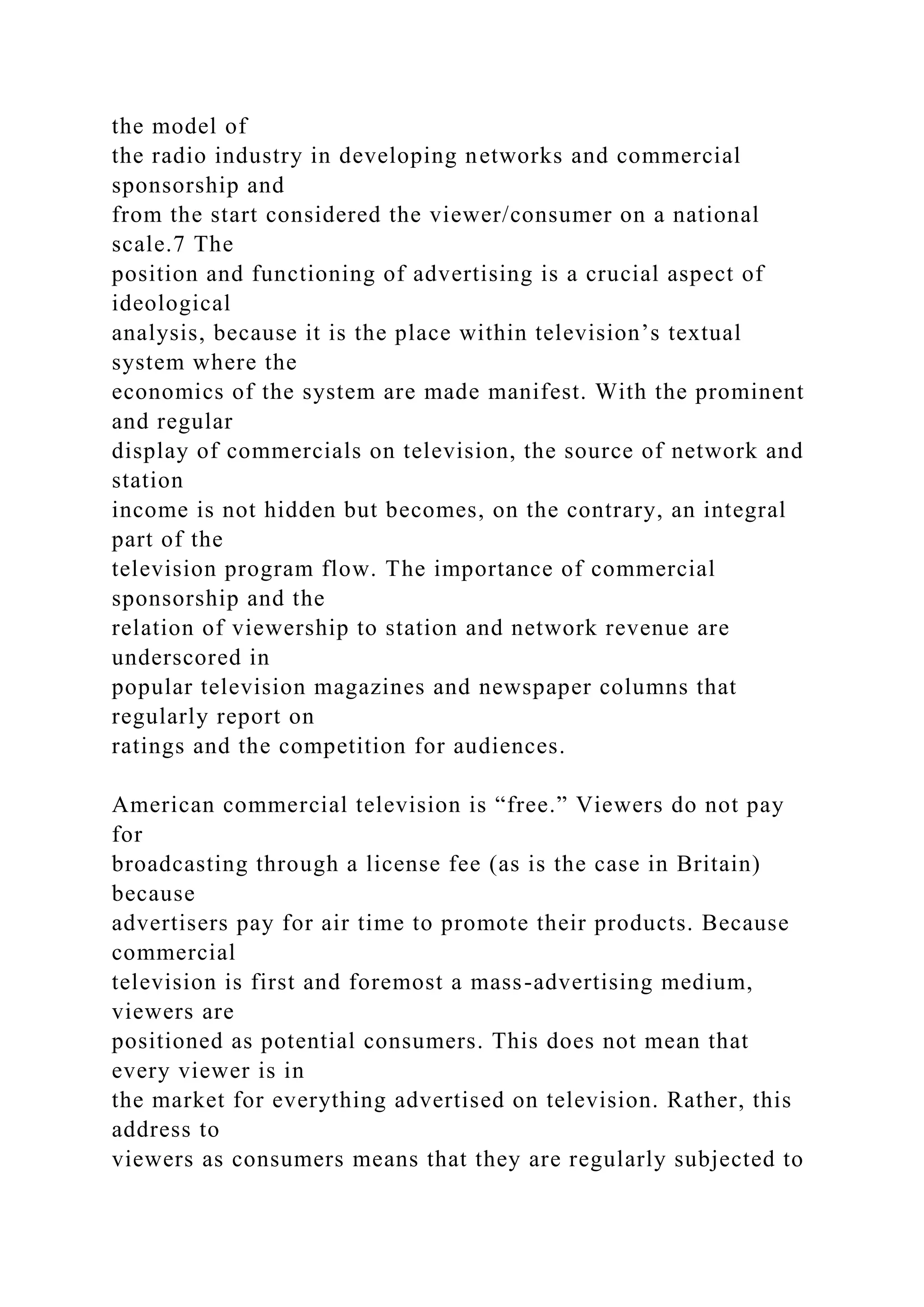 the model of
the radio industry in developing networks and commercial
sponsorship and
from the start considered the viewer/consumer on a national
scale.7 The
position and functioning of advertising is a crucial aspect of
ideological
analysis, because it is the place within television’s textual
system where the
economics of the system are made manifest. With the prominent
and regular
display of commercials on television, the source of network and
station
income is not hidden but becomes, on the contrary, an integral
part of the
television program flow. The importance of commercial
sponsorship and the
relation of viewership to station and network revenue are
underscored in
popular television magazines and newspaper columns that
regularly report on
ratings and the competition for audiences.
American commercial television is “free.” Viewers do not pay
for
broadcasting through a license fee (as is the case in Britain)
because
advertisers pay for air time to promote their products. Because
commercial
television is first and foremost a mass-advertising medium,
viewers are
positioned as potential consumers. This does not mean that
every viewer is in
the market for everything advertised on television. Rather, this
address to
viewers as consumers means that they are regularly subjected to
 
