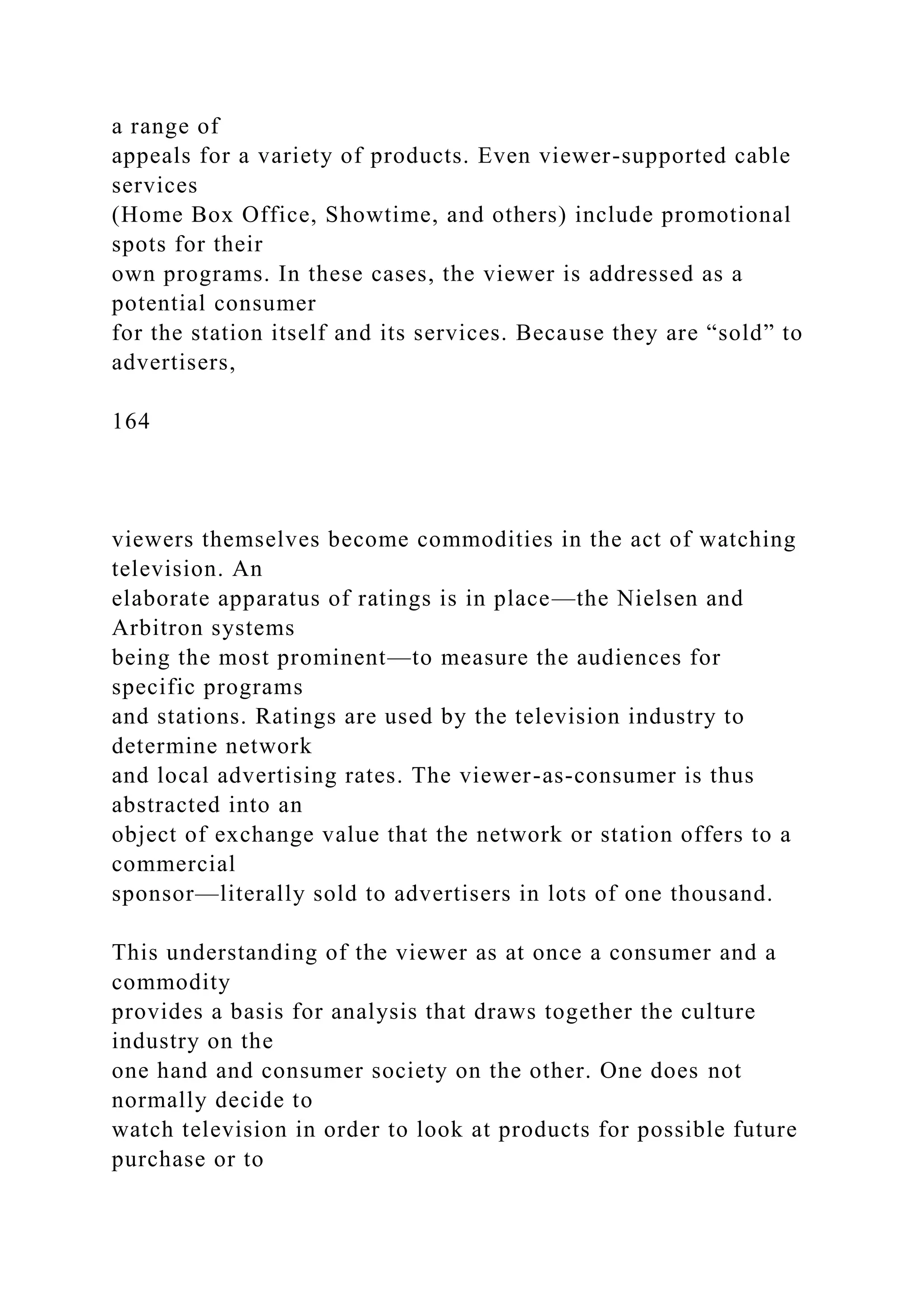 a range of
appeals for a variety of products. Even viewer-supported cable
services
(Home Box Office, Showtime, and others) include promotional
spots for their
own programs. In these cases, the viewer is addressed as a
potential consumer
for the station itself and its services. Because they are “sold” to
advertisers,
164
viewers themselves become commodities in the act of watching
television. An
elaborate apparatus of ratings is in place—the Nielsen and
Arbitron systems
being the most prominent—to measure the audiences for
specific programs
and stations. Ratings are used by the television industry to
determine network
and local advertising rates. The viewer-as-consumer is thus
abstracted into an
object of exchange value that the network or station offers to a
commercial
sponsor—literally sold to advertisers in lots of one thousand.
This understanding of the viewer as at once a consumer and a
commodity
provides a basis for analysis that draws together the culture
industry on the
one hand and consumer society on the other. One does not
normally decide to
watch television in order to look at products for possible future
purchase or to
 