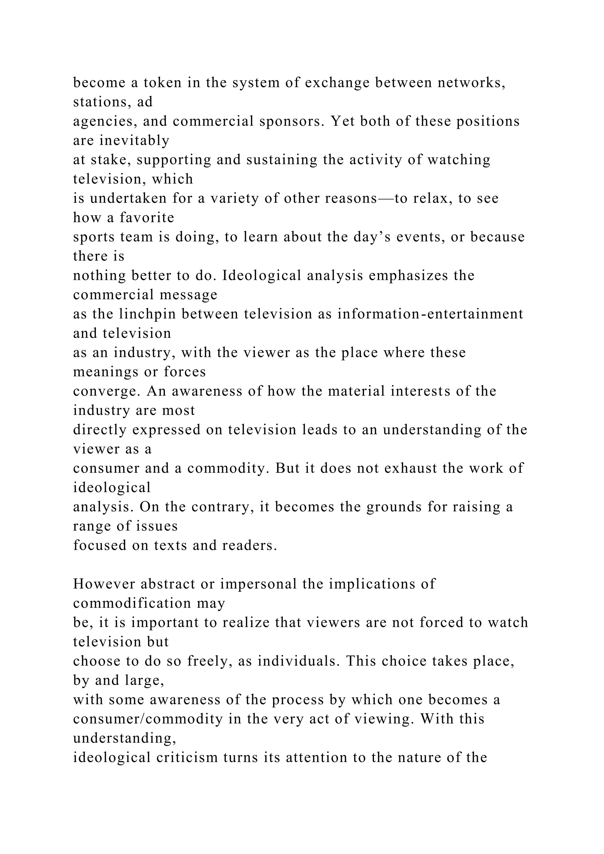 become a token in the system of exchange between networks,
stations, ad
agencies, and commercial sponsors. Yet both of these positions
are inevitably
at stake, supporting and sustaining the activity of watching
television, which
is undertaken for a variety of other reasons—to relax, to see
how a favorite
sports team is doing, to learn about the day’s events, or because
there is
nothing better to do. Ideological analysis emphasizes the
commercial message
as the linchpin between television as information-entertainment
and television
as an industry, with the viewer as the place where these
meanings or forces
converge. An awareness of how the material interests of the
industry are most
directly expressed on television leads to an understanding of the
viewer as a
consumer and a commodity. But it does not exhaust the work of
ideological
analysis. On the contrary, it becomes the grounds for raising a
range of issues
focused on texts and readers.
However abstract or impersonal the implications of
commodification may
be, it is important to realize that viewers are not forced to watch
television but
choose to do so freely, as individuals. This choice takes place,
by and large,
with some awareness of the process by which one becomes a
consumer/commodity in the very act of viewing. With this
understanding,
ideological criticism turns its attention to the nature of the
 