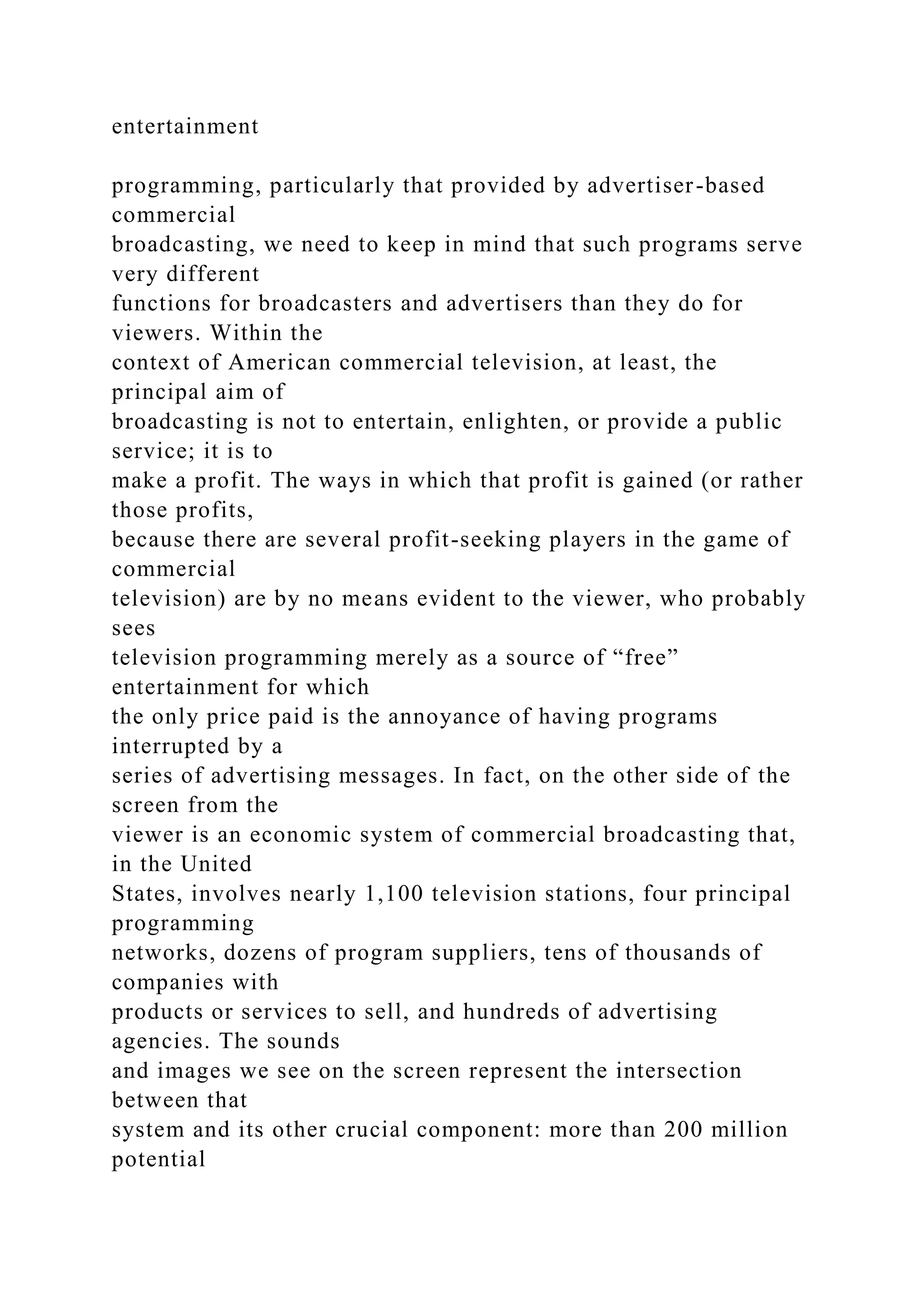 entertainment
programming, particularly that provided by advertiser-based
commercial
broadcasting, we need to keep in mind that such programs serve
very different
functions for broadcasters and advertisers than they do for
viewers. Within the
context of American commercial television, at least, the
principal aim of
broadcasting is not to entertain, enlighten, or provide a public
service; it is to
make a profit. The ways in which that profit is gained (or rather
those profits,
because there are several profit-seeking players in the game of
commercial
television) are by no means evident to the viewer, who probably
sees
television programming merely as a source of “free”
entertainment for which
the only price paid is the annoyance of having programs
interrupted by a
series of advertising messages. In fact, on the other side of the
screen from the
viewer is an economic system of commercial broadcasting that,
in the United
States, involves nearly 1,100 television stations, four principal
programming
networks, dozens of program suppliers, tens of thousands of
companies with
products or services to sell, and hundreds of advertising
agencies. The sounds
and images we see on the screen represent the intersection
between that
system and its other crucial component: more than 200 million
potential
 
