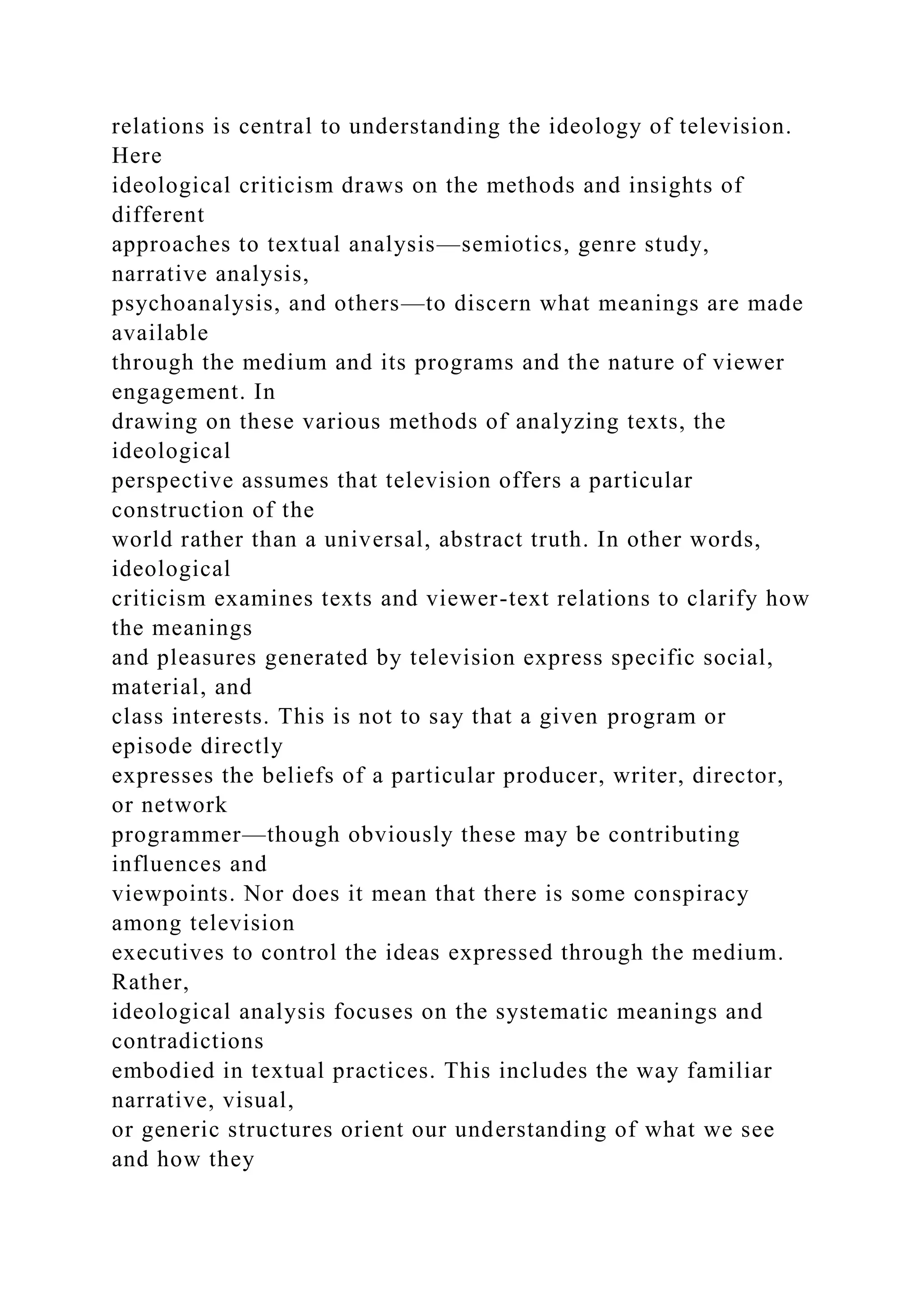 relations is central to understanding the ideology of television.
Here
ideological criticism draws on the methods and insights of
different
approaches to textual analysis—semiotics, genre study,
narrative analysis,
psychoanalysis, and others—to discern what meanings are made
available
through the medium and its programs and the nature of viewer
engagement. In
drawing on these various methods of analyzing texts, the
ideological
perspective assumes that television offers a particular
construction of the
world rather than a universal, abstract truth. In other words,
ideological
criticism examines texts and viewer-text relations to clarify how
the meanings
and pleasures generated by television express specific social,
material, and
class interests. This is not to say that a given program or
episode directly
expresses the beliefs of a particular producer, writer, director,
or network
programmer—though obviously these may be contributing
influences and
viewpoints. Nor does it mean that there is some conspiracy
among television
executives to control the ideas expressed through the medium.
Rather,
ideological analysis focuses on the systematic meanings and
contradictions
embodied in textual practices. This includes the way familiar
narrative, visual,
or generic structures orient our understanding of what we see
and how they
 