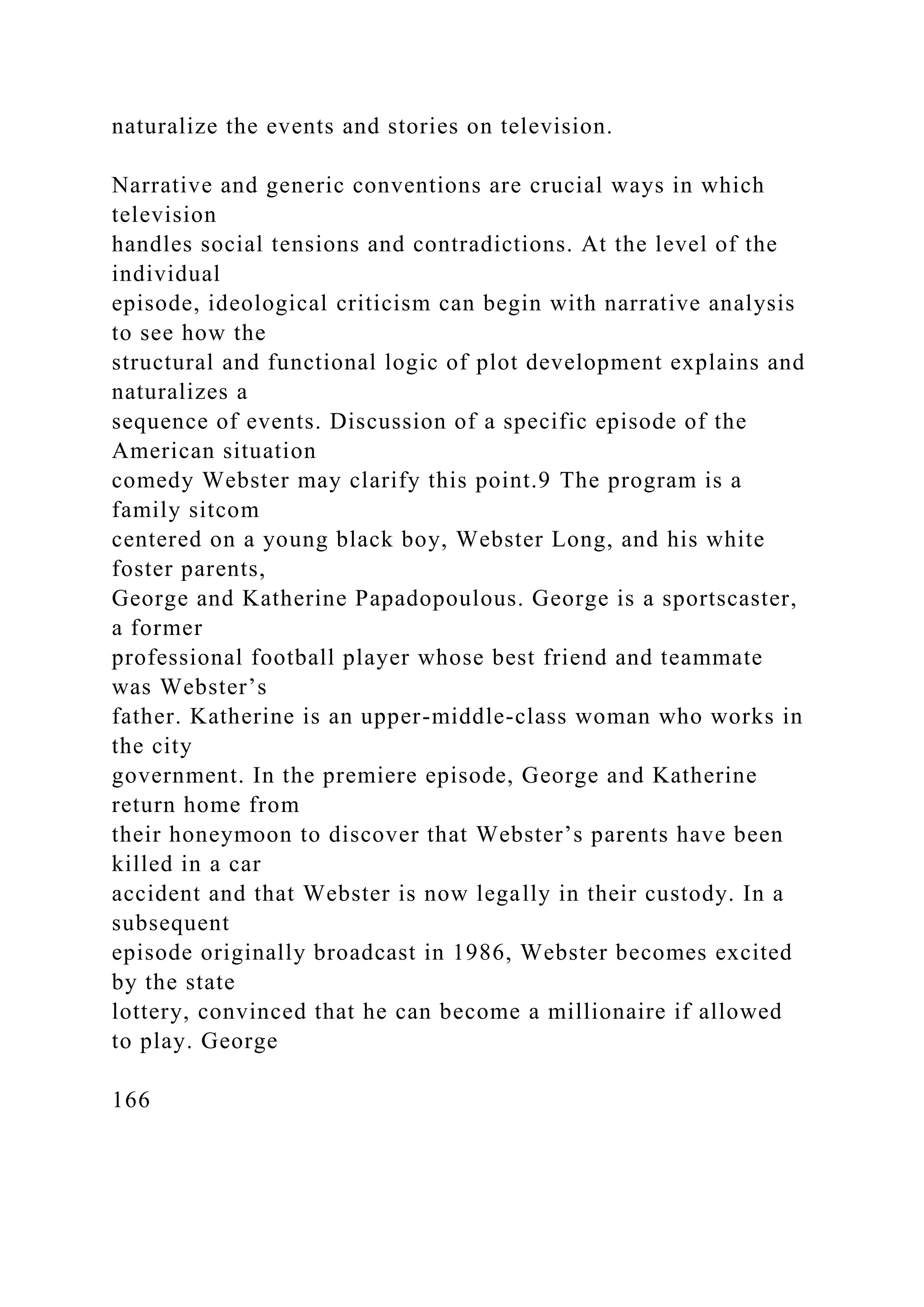 naturalize the events and stories on television.
Narrative and generic conventions are crucial ways in which
television
handles social tensions and contradictions. At the level of the
individual
episode, ideological criticism can begin with narrative analysis
to see how the
structural and functional logic of plot development explains and
naturalizes a
sequence of events. Discussion of a specific episode of the
American situation
comedy Webster may clarify this point.9 The program is a
family sitcom
centered on a young black boy, Webster Long, and his white
foster parents,
George and Katherine Papadopoulous. George is a sportscaster,
a former
professional football player whose best friend and teammate
was Webster’s
father. Katherine is an upper-middle-class woman who works in
the city
government. In the premiere episode, George and Katherine
return home from
their honeymoon to discover that Webster’s parents have been
killed in a car
accident and that Webster is now legally in their custody. In a
subsequent
episode originally broadcast in 1986, Webster becomes excited
by the state
lottery, convinced that he can become a millionaire if allowed
to play. George
166
 