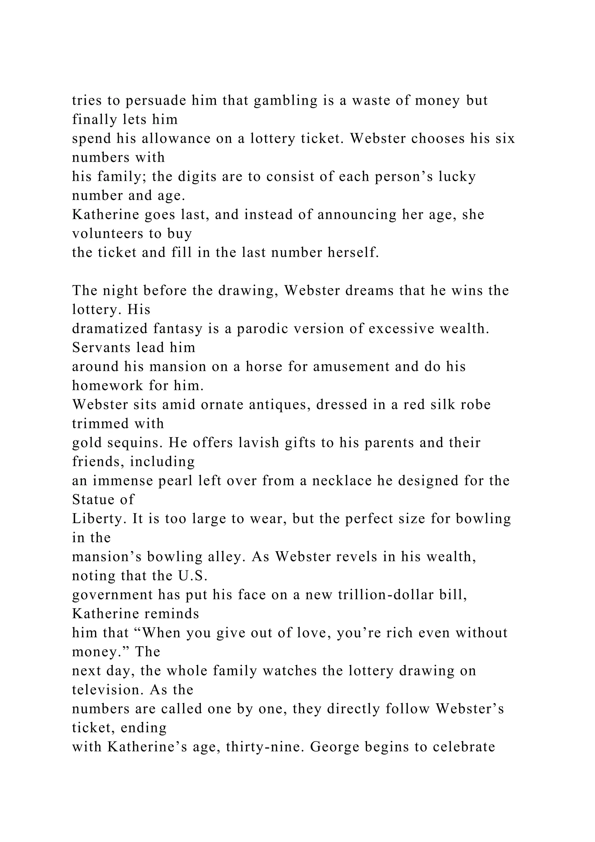 tries to persuade him that gambling is a waste of money but
finally lets him
spend his allowance on a lottery ticket. Webster chooses his six
numbers with
his family; the digits are to consist of each person’s lucky
number and age.
Katherine goes last, and instead of announcing her age, she
volunteers to buy
the ticket and fill in the last number herself.
The night before the drawing, Webster dreams that he wins the
lottery. His
dramatized fantasy is a parodic version of excessive wealth.
Servants lead him
around his mansion on a horse for amusement and do his
homework for him.
Webster sits amid ornate antiques, dressed in a red silk robe
trimmed with
gold sequins. He offers lavish gifts to his parents and their
friends, including
an immense pearl left over from a necklace he designed for the
Statue of
Liberty. It is too large to wear, but the perfect size for bowling
in the
mansion’s bowling alley. As Webster revels in his wealth,
noting that the U.S.
government has put his face on a new trillion-dollar bill,
Katherine reminds
him that “When you give out of love, you’re rich even without
money.” The
next day, the whole family watches the lottery drawing on
television. As the
numbers are called one by one, they directly follow Webster’s
ticket, ending
with Katherine’s age, thirty-nine. George begins to celebrate
 