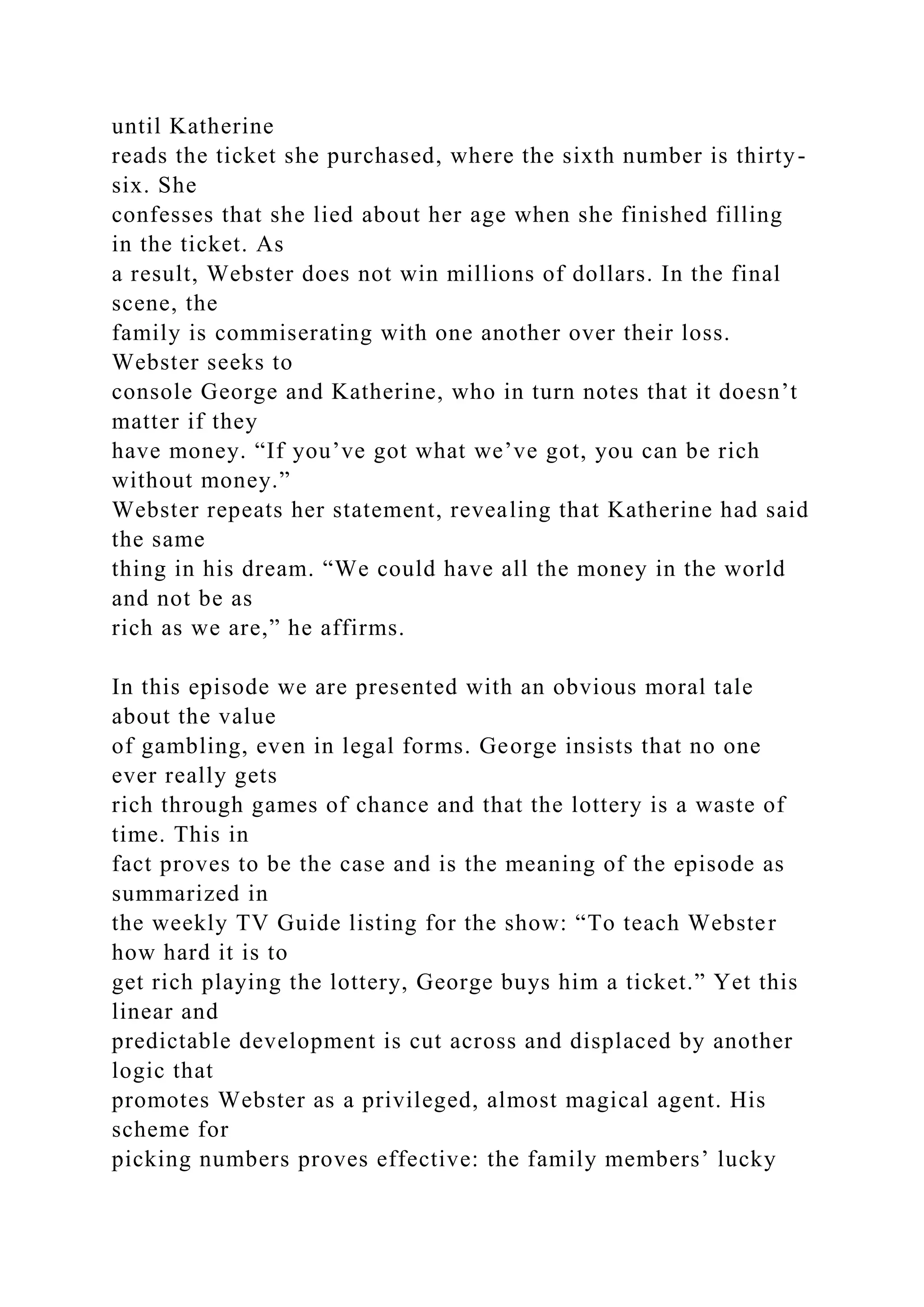 until Katherine
reads the ticket she purchased, where the sixth number is thirty-
six. She
confesses that she lied about her age when she finished filling
in the ticket. As
a result, Webster does not win millions of dollars. In the final
scene, the
family is commiserating with one another over their loss.
Webster seeks to
console George and Katherine, who in turn notes that it doesn’t
matter if they
have money. “If you’ve got what we’ve got, you can be rich
without money.”
Webster repeats her statement, revealing that Katherine had said
the same
thing in his dream. “We could have all the money in the world
and not be as
rich as we are,” he affirms.
In this episode we are presented with an obvious moral tale
about the value
of gambling, even in legal forms. George insists that no one
ever really gets
rich through games of chance and that the lottery is a waste of
time. This in
fact proves to be the case and is the meaning of the episode as
summarized in
the weekly TV Guide listing for the show: “To teach Webster
how hard it is to
get rich playing the lottery, George buys him a ticket.” Yet this
linear and
predictable development is cut across and displaced by another
logic that
promotes Webster as a privileged, almost magical agent. His
scheme for
picking numbers proves effective: the family members’ lucky
 