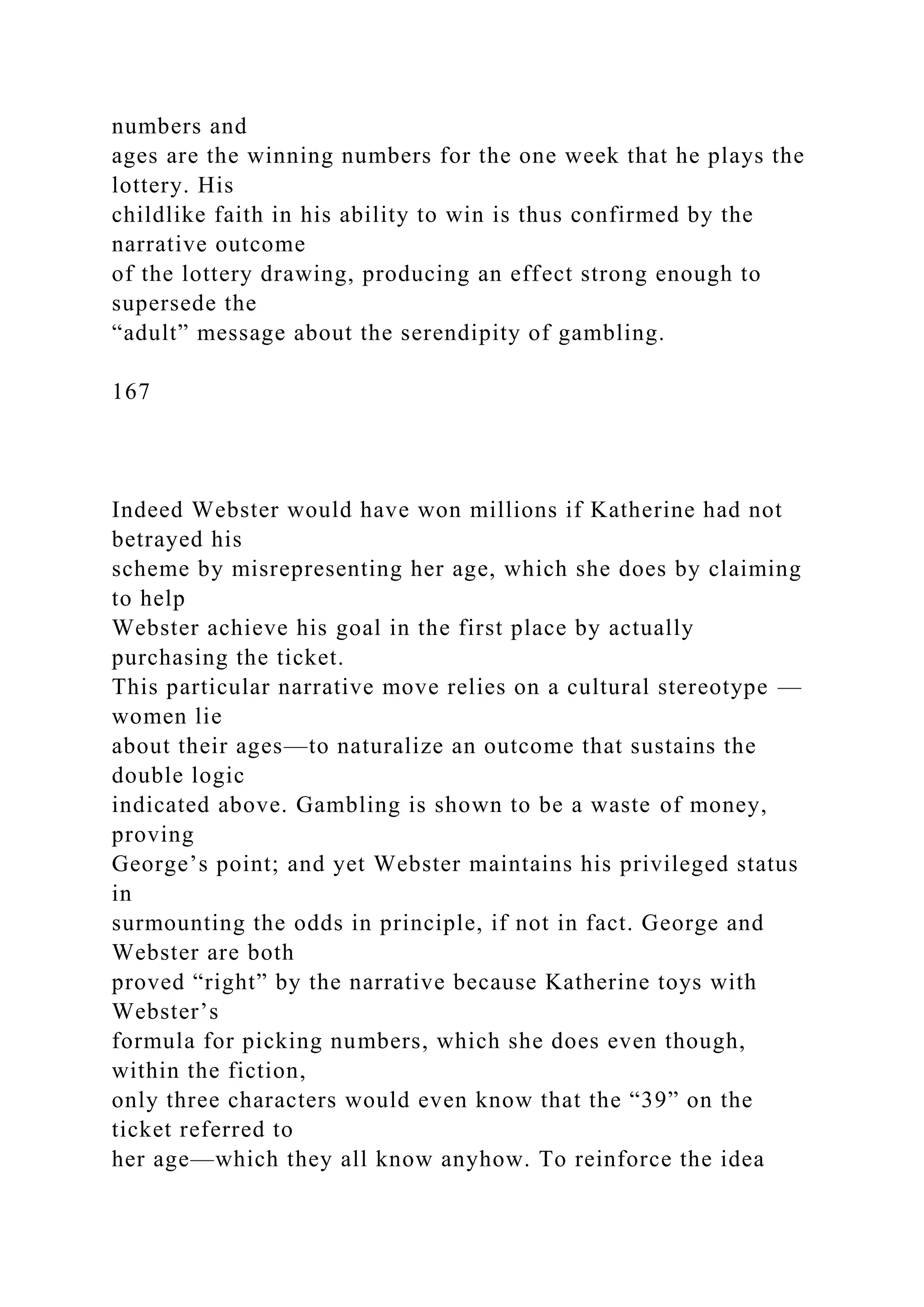 numbers and
ages are the winning numbers for the one week that he plays the
lottery. His
childlike faith in his ability to win is thus confirmed by the
narrative outcome
of the lottery drawing, producing an effect strong enough to
supersede the
“adult” message about the serendipity of gambling.
167
Indeed Webster would have won millions if Katherine had not
betrayed his
scheme by misrepresenting her age, which she does by claiming
to help
Webster achieve his goal in the first place by actually
purchasing the ticket.
This particular narrative move relies on a cultural stereotype —
women lie
about their ages—to naturalize an outcome that sustains the
double logic
indicated above. Gambling is shown to be a waste of money,
proving
George’s point; and yet Webster maintains his privileged status
in
surmounting the odds in principle, if not in fact. George and
Webster are both
proved “right” by the narrative because Katherine toys with
Webster’s
formula for picking numbers, which she does even though,
within the fiction,
only three characters would even know that the “39” on the
ticket referred to
her age—which they all know anyhow. To reinforce the idea
 