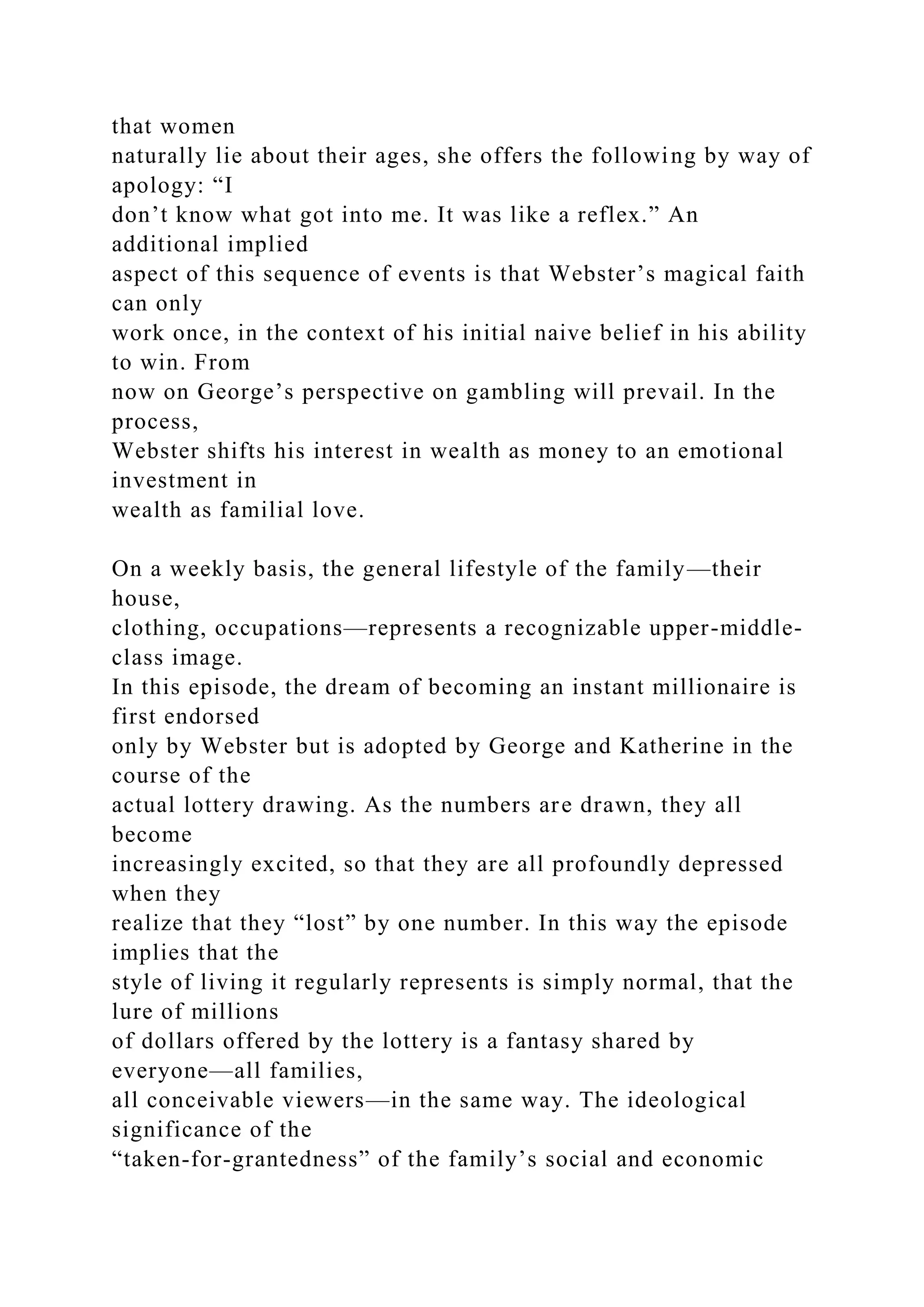 that women
naturally lie about their ages, she offers the following by way of
apology: “I
don’t know what got into me. It was like a reflex.” An
additional implied
aspect of this sequence of events is that Webster’s magical faith
can only
work once, in the context of his initial naive belief in his ability
to win. From
now on George’s perspective on gambling will prevail. In the
process,
Webster shifts his interest in wealth as money to an emotional
investment in
wealth as familial love.
On a weekly basis, the general lifestyle of the family—their
house,
clothing, occupations—represents a recognizable upper-middle-
class image.
In this episode, the dream of becoming an instant millionaire is
first endorsed
only by Webster but is adopted by George and Katherine in the
course of the
actual lottery drawing. As the numbers are drawn, they all
become
increasingly excited, so that they are all profoundly depressed
when they
realize that they “lost” by one number. In this way the episode
implies that the
style of living it regularly represents is simply normal, that the
lure of millions
of dollars offered by the lottery is a fantasy shared by
everyone—all families,
all conceivable viewers—in the same way. The ideological
significance of the
“taken-for-grantedness” of the family’s social and economic
 
