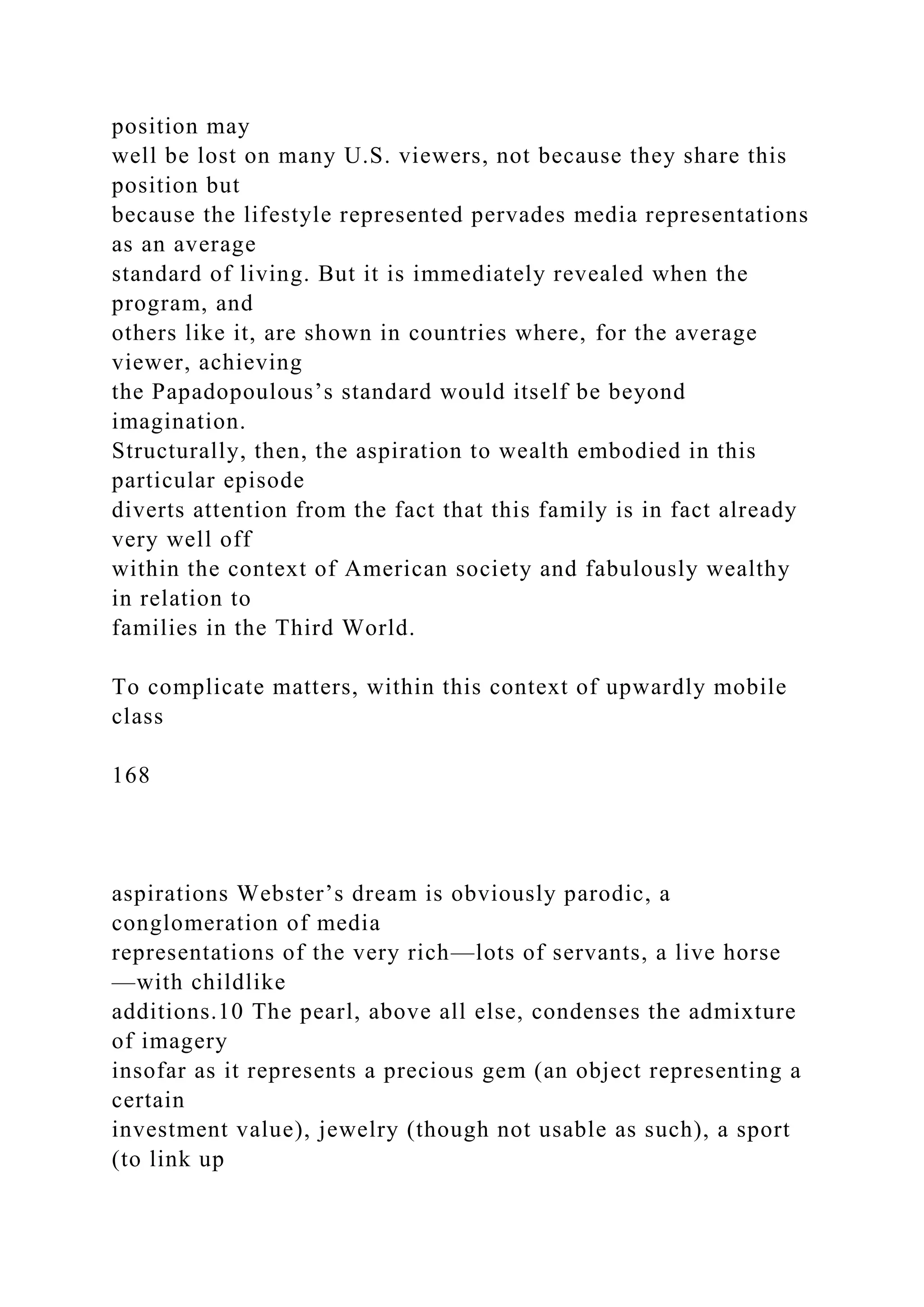 position may
well be lost on many U.S. viewers, not because they share this
position but
because the lifestyle represented pervades media representations
as an average
standard of living. But it is immediately revealed when the
program, and
others like it, are shown in countries where, for the average
viewer, achieving
the Papadopoulous’s standard would itself be beyond
imagination.
Structurally, then, the aspiration to wealth embodied in this
particular episode
diverts attention from the fact that this family is in fact already
very well off
within the context of American society and fabulously wealthy
in relation to
families in the Third World.
To complicate matters, within this context of upwardly mobile
class
168
aspirations Webster’s dream is obviously parodic, a
conglomeration of media
representations of the very rich—lots of servants, a live horse
—with childlike
additions.10 The pearl, above all else, condenses the admixture
of imagery
insofar as it represents a precious gem (an object representing a
certain
investment value), jewelry (though not usable as such), a sport
(to link up
 