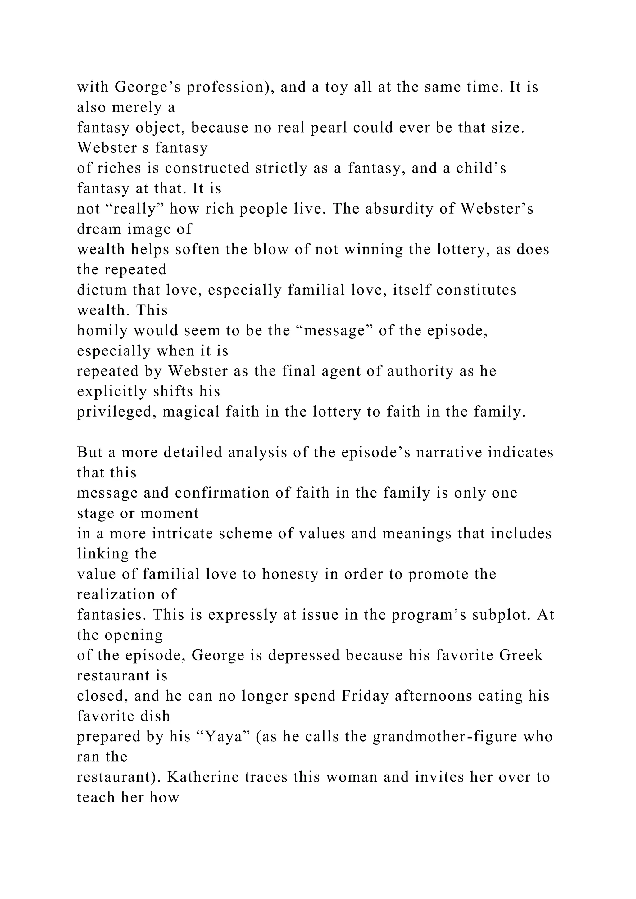 with George’s profession), and a toy all at the same time. It is
also merely a
fantasy object, because no real pearl could ever be that size.
Webster s fantasy
of riches is constructed strictly as a fantasy, and a child’s
fantasy at that. It is
not “really” how rich people live. The absurdity of Webster’s
dream image of
wealth helps soften the blow of not winning the lottery, as does
the repeated
dictum that love, especially familial love, itself constitutes
wealth. This
homily would seem to be the “message” of the episode,
especially when it is
repeated by Webster as the final agent of authority as he
explicitly shifts his
privileged, magical faith in the lottery to faith in the family.
But a more detailed analysis of the episode’s narrative indicates
that this
message and confirmation of faith in the family is only one
stage or moment
in a more intricate scheme of values and meanings that includes
linking the
value of familial love to honesty in order to promote the
realization of
fantasies. This is expressly at issue in the program’s subplot. At
the opening
of the episode, George is depressed because his favorite Greek
restaurant is
closed, and he can no longer spend Friday afternoons eating his
favorite dish
prepared by his “Yaya” (as he calls the grandmother-figure who
ran the
restaurant). Katherine traces this woman and invites her over to
teach her how
 