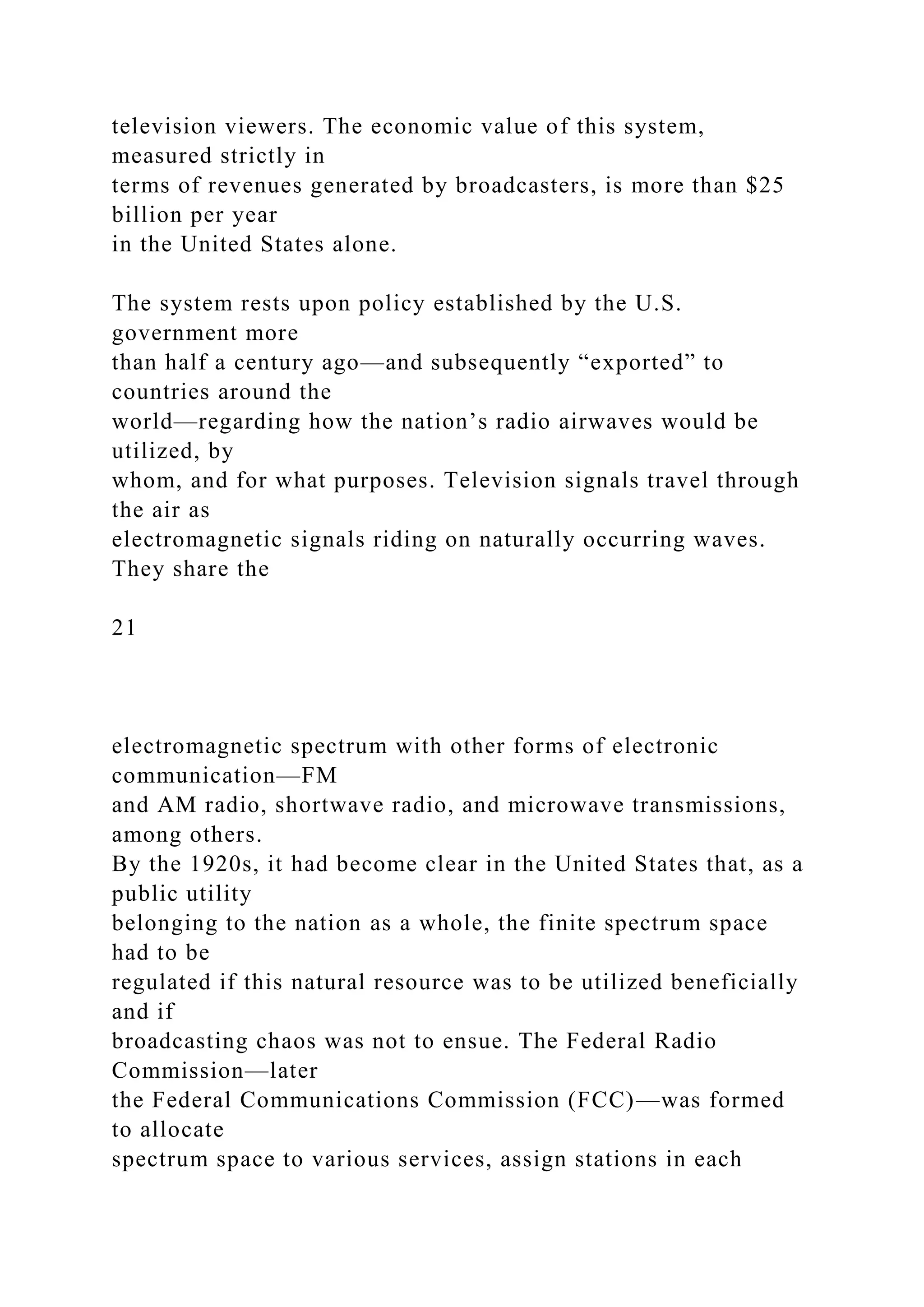 television viewers. The economic value of this system,
measured strictly in
terms of revenues generated by broadcasters, is more than $25
billion per year
in the United States alone.
The system rests upon policy established by the U.S.
government more
than half a century ago—and subsequently “exported” to
countries around the
world—regarding how the nation’s radio airwaves would be
utilized, by
whom, and for what purposes. Television signals travel through
the air as
electromagnetic signals riding on naturally occurring waves.
They share the
21
electromagnetic spectrum with other forms of electronic
communication—FM
and AM radio, shortwave radio, and microwave transmissions,
among others.
By the 1920s, it had become clear in the United States that, as a
public utility
belonging to the nation as a whole, the finite spectrum space
had to be
regulated if this natural resource was to be utilized beneficially
and if
broadcasting chaos was not to ensue. The Federal Radio
Commission—later
the Federal Communications Commission (FCC)—was formed
to allocate
spectrum space to various services, assign stations in each
 