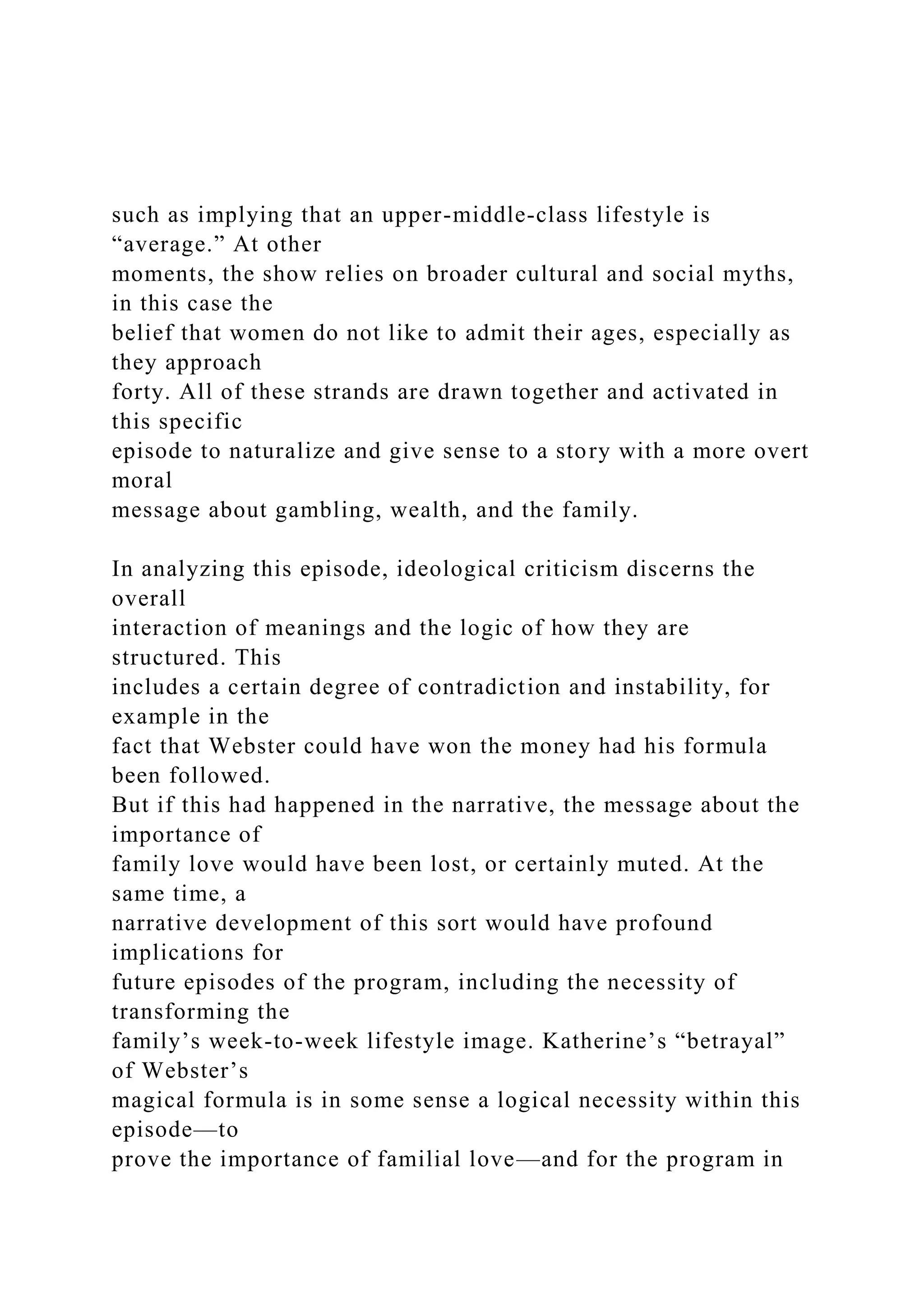 such as implying that an upper-middle-class lifestyle is
“average.” At other
moments, the show relies on broader cultural and social myths,
in this case the
belief that women do not like to admit their ages, especially as
they approach
forty. All of these strands are drawn together and activated in
this specific
episode to naturalize and give sense to a story with a more overt
moral
message about gambling, wealth, and the family.
In analyzing this episode, ideological criticism discerns the
overall
interaction of meanings and the logic of how they are
structured. This
includes a certain degree of contradiction and instability, for
example in the
fact that Webster could have won the money had his formula
been followed.
But if this had happened in the narrative, the message about the
importance of
family love would have been lost, or certainly muted. At the
same time, a
narrative development of this sort would have profound
implications for
future episodes of the program, including the necessity of
transforming the
family’s week-to-week lifestyle image. Katherine’s “betrayal”
of Webster’s
magical formula is in some sense a logical necessity within this
episode—to
prove the importance of familial love—and for the program in
 