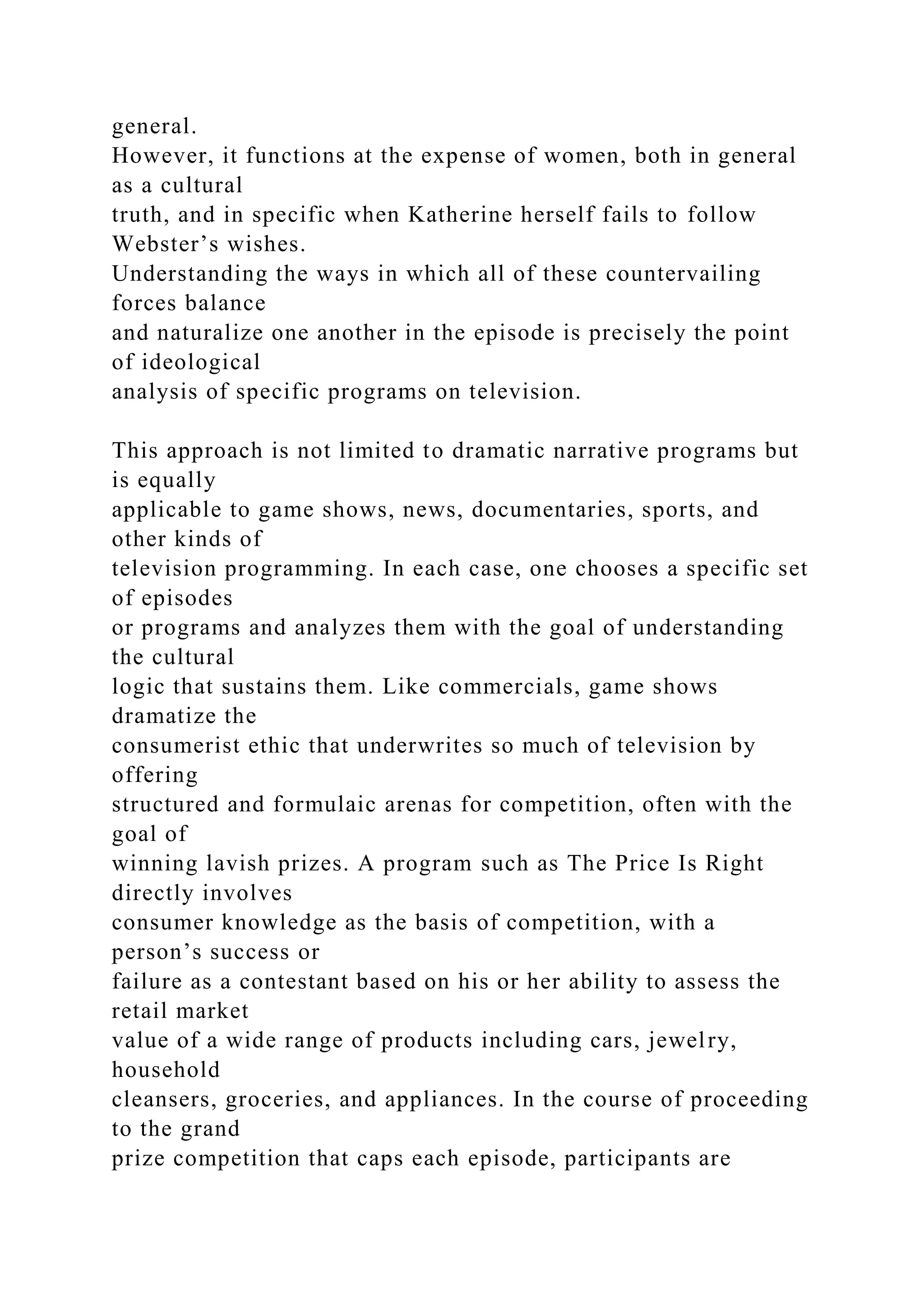 general.
However, it functions at the expense of women, both in general
as a cultural
truth, and in specific when Katherine herself fails to follow
Webster’s wishes.
Understanding the ways in which all of these countervailing
forces balance
and naturalize one another in the episode is precisely the point
of ideological
analysis of specific programs on television.
This approach is not limited to dramatic narrative programs but
is equally
applicable to game shows, news, documentaries, sports, and
other kinds of
television programming. In each case, one chooses a specific set
of episodes
or programs and analyzes them with the goal of understanding
the cultural
logic that sustains them. Like commercials, game shows
dramatize the
consumerist ethic that underwrites so much of television by
offering
structured and formulaic arenas for competition, often with the
goal of
winning lavish prizes. A program such as The Price Is Right
directly involves
consumer knowledge as the basis of competition, with a
person’s success or
failure as a contestant based on his or her ability to assess the
retail market
value of a wide range of products including cars, jewelry,
household
cleansers, groceries, and appliances. In the course of proceeding
to the grand
prize competition that caps each episode, participants are
 