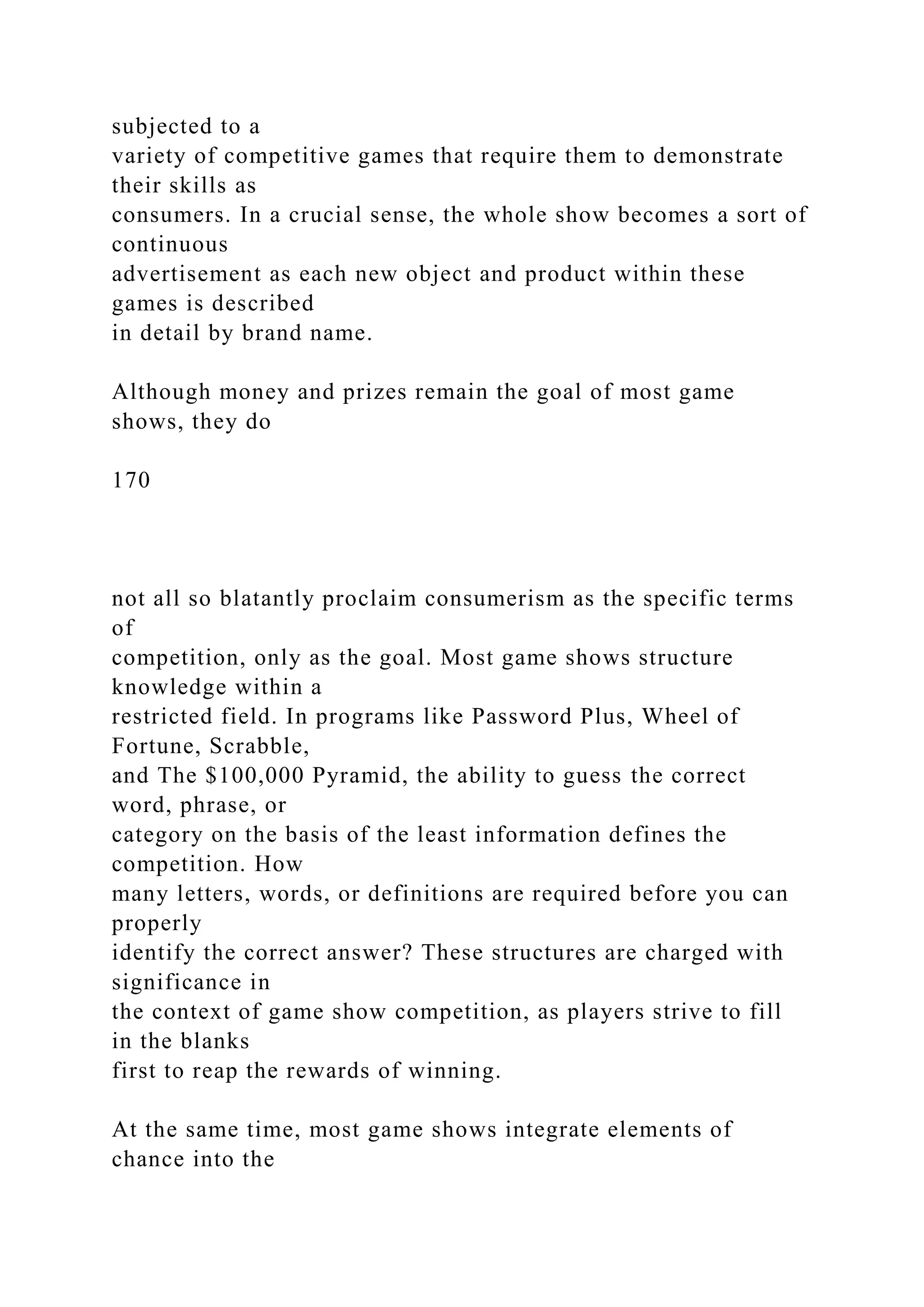 subjected to a
variety of competitive games that require them to demonstrate
their skills as
consumers. In a crucial sense, the whole show becomes a sort of
continuous
advertisement as each new object and product within these
games is described
in detail by brand name.
Although money and prizes remain the goal of most game
shows, they do
170
not all so blatantly proclaim consumerism as the specific terms
of
competition, only as the goal. Most game shows structure
knowledge within a
restricted field. In programs like Password Plus, Wheel of
Fortune, Scrabble,
and The $100,000 Pyramid, the ability to guess the correct
word, phrase, or
category on the basis of the least information defines the
competition. How
many letters, words, or definitions are required before you can
properly
identify the correct answer? These structures are charged with
significance in
the context of game show competition, as players strive to fill
in the blanks
first to reap the rewards of winning.
At the same time, most game shows integrate elements of
chance into the
 