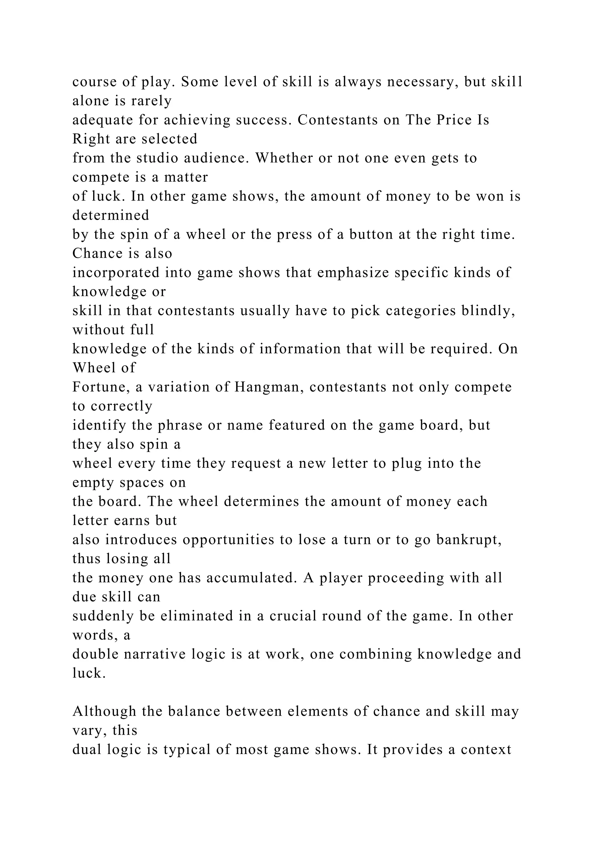 course of play. Some level of skill is always necessary, but skill
alone is rarely
adequate for achieving success. Contestants on The Price Is
Right are selected
from the studio audience. Whether or not one even gets to
compete is a matter
of luck. In other game shows, the amount of money to be won is
determined
by the spin of a wheel or the press of a button at the right time.
Chance is also
incorporated into game shows that emphasize specific kinds of
knowledge or
skill in that contestants usually have to pick categories blindly,
without full
knowledge of the kinds of information that will be required. On
Wheel of
Fortune, a variation of Hangman, contestants not only compete
to correctly
identify the phrase or name featured on the game board, but
they also spin a
wheel every time they request a new letter to plug into the
empty spaces on
the board. The wheel determines the amount of money each
letter earns but
also introduces opportunities to lose a turn or to go bankrupt,
thus losing all
the money one has accumulated. A player proceeding with all
due skill can
suddenly be eliminated in a crucial round of the game. In other
words, a
double narrative logic is at work, one combining knowledge and
luck.
Although the balance between elements of chance and skill may
vary, this
dual logic is typical of most game shows. It provides a context
 