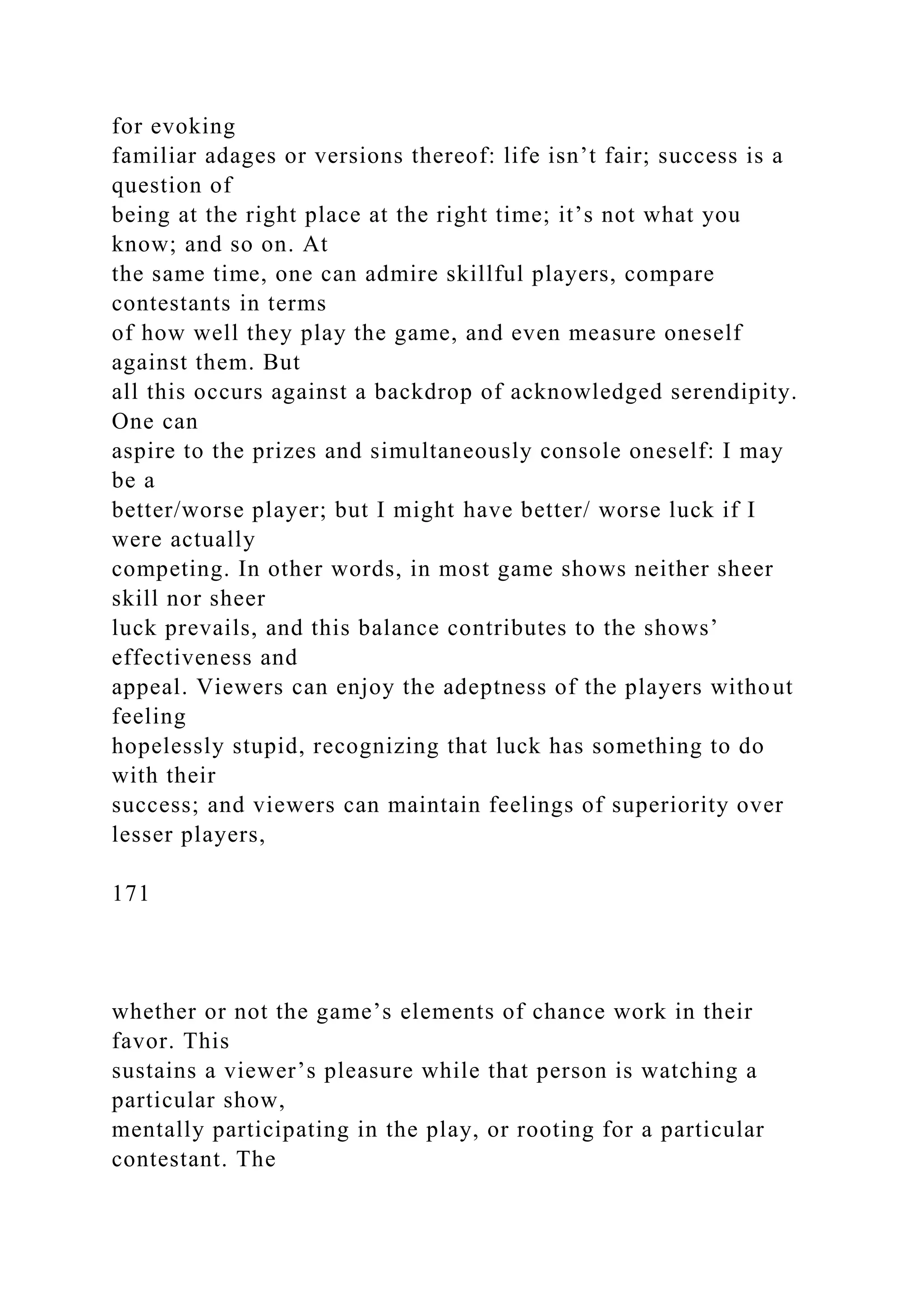 for evoking
familiar adages or versions thereof: life isn’t fair; success is a
question of
being at the right place at the right time; it’s not what you
know; and so on. At
the same time, one can admire skillful players, compare
contestants in terms
of how well they play the game, and even measure oneself
against them. But
all this occurs against a backdrop of acknowledged serendipity.
One can
aspire to the prizes and simultaneously console oneself: I may
be a
better/worse player; but I might have better/ worse luck if I
were actually
competing. In other words, in most game shows neither sheer
skill nor sheer
luck prevails, and this balance contributes to the shows’
effectiveness and
appeal. Viewers can enjoy the adeptness of the players without
feeling
hopelessly stupid, recognizing that luck has something to do
with their
success; and viewers can maintain feelings of superiority over
lesser players,
171
whether or not the game’s elements of chance work in their
favor. This
sustains a viewer’s pleasure while that person is watching a
particular show,
mentally participating in the play, or rooting for a particular
contestant. The
 
