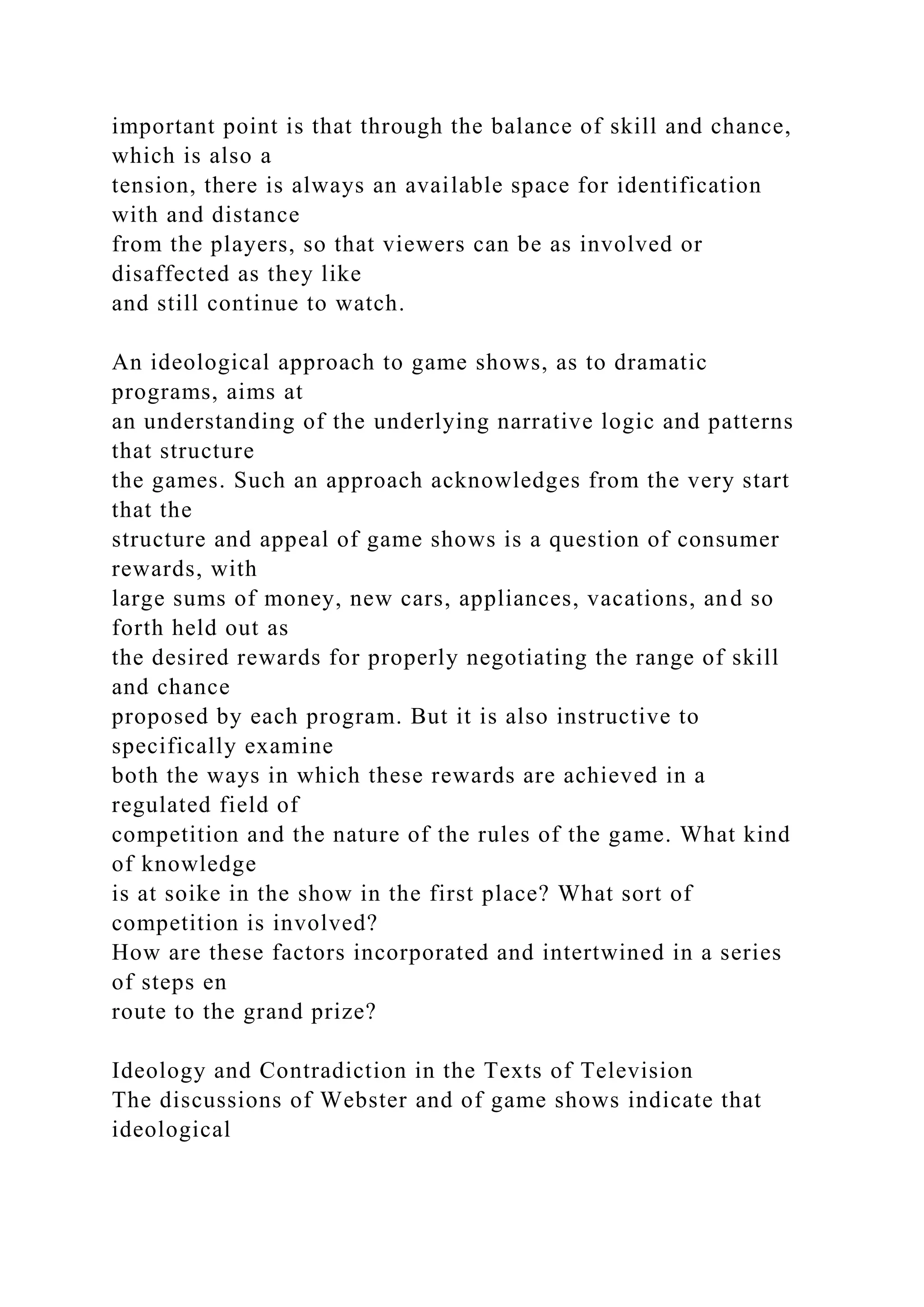important point is that through the balance of skill and chance,
which is also a
tension, there is always an available space for identification
with and distance
from the players, so that viewers can be as involved or
disaffected as they like
and still continue to watch.
An ideological approach to game shows, as to dramatic
programs, aims at
an understanding of the underlying narrative logic and patterns
that structure
the games. Such an approach acknowledges from the very start
that the
structure and appeal of game shows is a question of consumer
rewards, with
large sums of money, new cars, appliances, vacations, and so
forth held out as
the desired rewards for properly negotiating the range of skill
and chance
proposed by each program. But it is also instructive to
specifically examine
both the ways in which these rewards are achieved in a
regulated field of
competition and the nature of the rules of the game. What kind
of knowledge
is at soike in the show in the first place? What sort of
competition is involved?
How are these factors incorporated and intertwined in a series
of steps en
route to the grand prize?
Ideology and Contradiction in the Texts of Television
The discussions of Webster and of game shows indicate that
ideological
 
