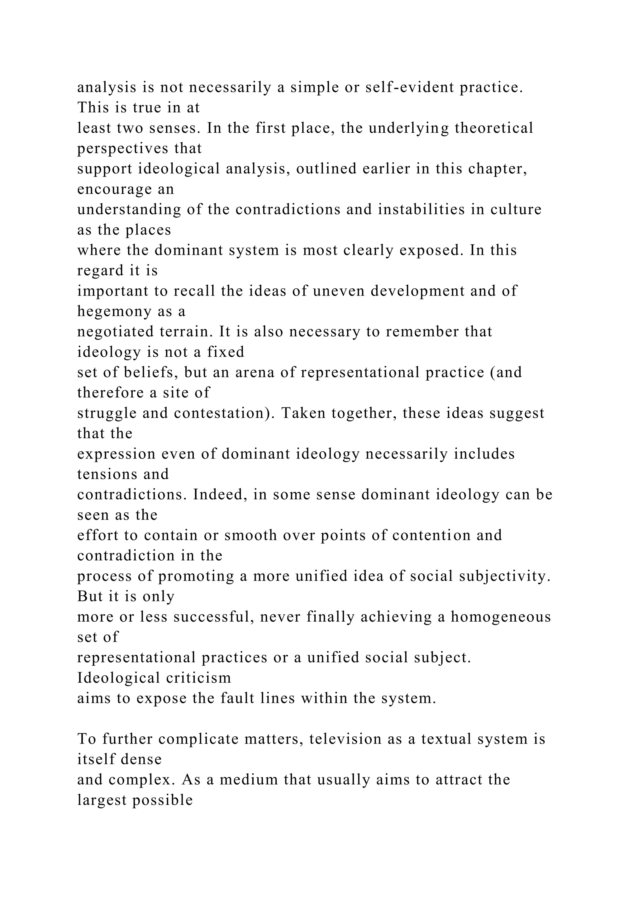 analysis is not necessarily a simple or self-evident practice.
This is true in at
least two senses. In the first place, the underlying theoretical
perspectives that
support ideological analysis, outlined earlier in this chapter,
encourage an
understanding of the contradictions and instabilities in culture
as the places
where the dominant system is most clearly exposed. In this
regard it is
important to recall the ideas of uneven development and of
hegemony as a
negotiated terrain. It is also necessary to remember that
ideology is not a fixed
set of beliefs, but an arena of representational practice (and
therefore a site of
struggle and contestation). Taken together, these ideas suggest
that the
expression even of dominant ideology necessarily includes
tensions and
contradictions. Indeed, in some sense dominant ideology can be
seen as the
effort to contain or smooth over points of contention and
contradiction in the
process of promoting a more unified idea of social subjectivity.
But it is only
more or less successful, never finally achieving a homogeneous
set of
representational practices or a unified social subject.
Ideological criticism
aims to expose the fault lines within the system.
To further complicate matters, television as a textual system is
itself dense
and complex. As a medium that usually aims to attract the
largest possible
 