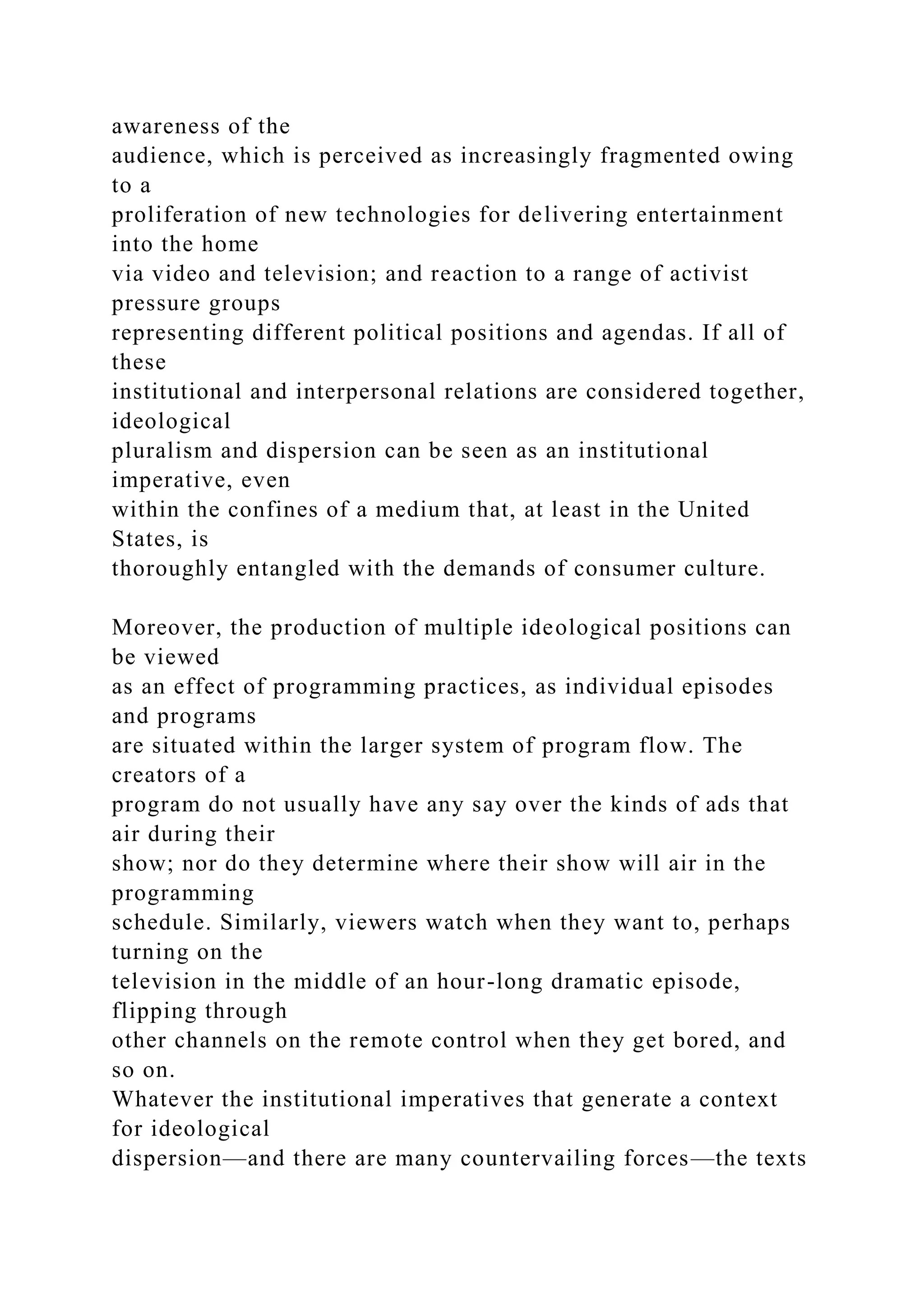 awareness of the
audience, which is perceived as increasingly fragmented owing
to a
proliferation of new technologies for delivering entertainment
into the home
via video and television; and reaction to a range of activist
pressure groups
representing different political positions and agendas. If all of
these
institutional and interpersonal relations are considered together,
ideological
pluralism and dispersion can be seen as an institutional
imperative, even
within the confines of a medium that, at least in the United
States, is
thoroughly entangled with the demands of consumer culture.
Moreover, the production of multiple ideological positions can
be viewed
as an effect of programming practices, as individual episodes
and programs
are situated within the larger system of program flow. The
creators of a
program do not usually have any say over the kinds of ads that
air during their
show; nor do they determine where their show will air in the
programming
schedule. Similarly, viewers watch when they want to, perhaps
turning on the
television in the middle of an hour-long dramatic episode,
flipping through
other channels on the remote control when they get bored, and
so on.
Whatever the institutional imperatives that generate a context
for ideological
dispersion—and there are many countervailing forces—the texts
 