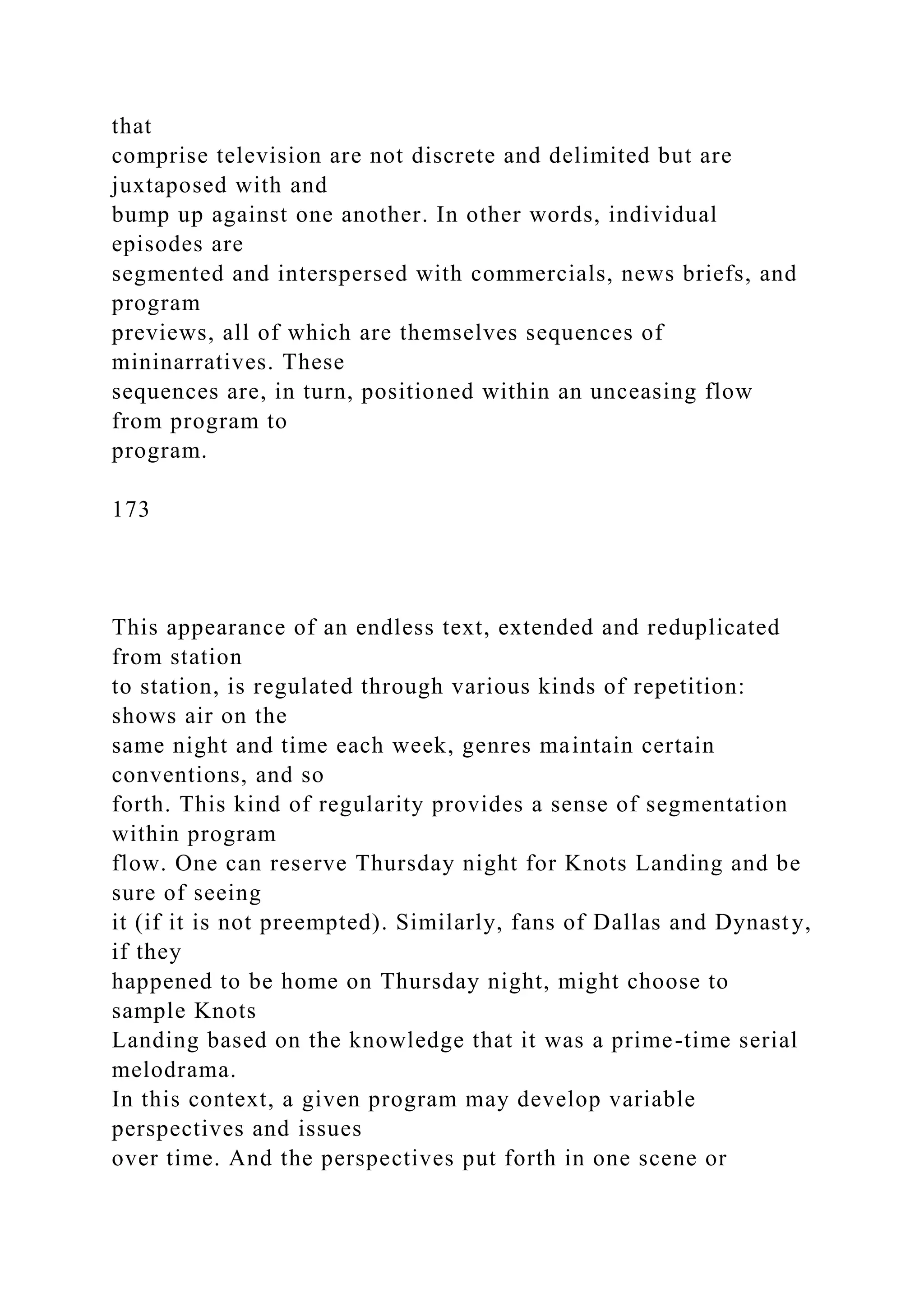 that
comprise television are not discrete and delimited but are
juxtaposed with and
bump up against one another. In other words, individual
episodes are
segmented and interspersed with commercials, news briefs, and
program
previews, all of which are themselves sequences of
mininarratives. These
sequences are, in turn, positioned within an unceasing flow
from program to
program.
173
This appearance of an endless text, extended and reduplicated
from station
to station, is regulated through various kinds of repetition:
shows air on the
same night and time each week, genres maintain certain
conventions, and so
forth. This kind of regularity provides a sense of segmentation
within program
flow. One can reserve Thursday night for Knots Landing and be
sure of seeing
it (if it is not preempted). Similarly, fans of Dallas and Dynasty,
if they
happened to be home on Thursday night, might choose to
sample Knots
Landing based on the knowledge that it was a prime-time serial
melodrama.
In this context, a given program may develop variable
perspectives and issues
over time. And the perspectives put forth in one scene or
 
