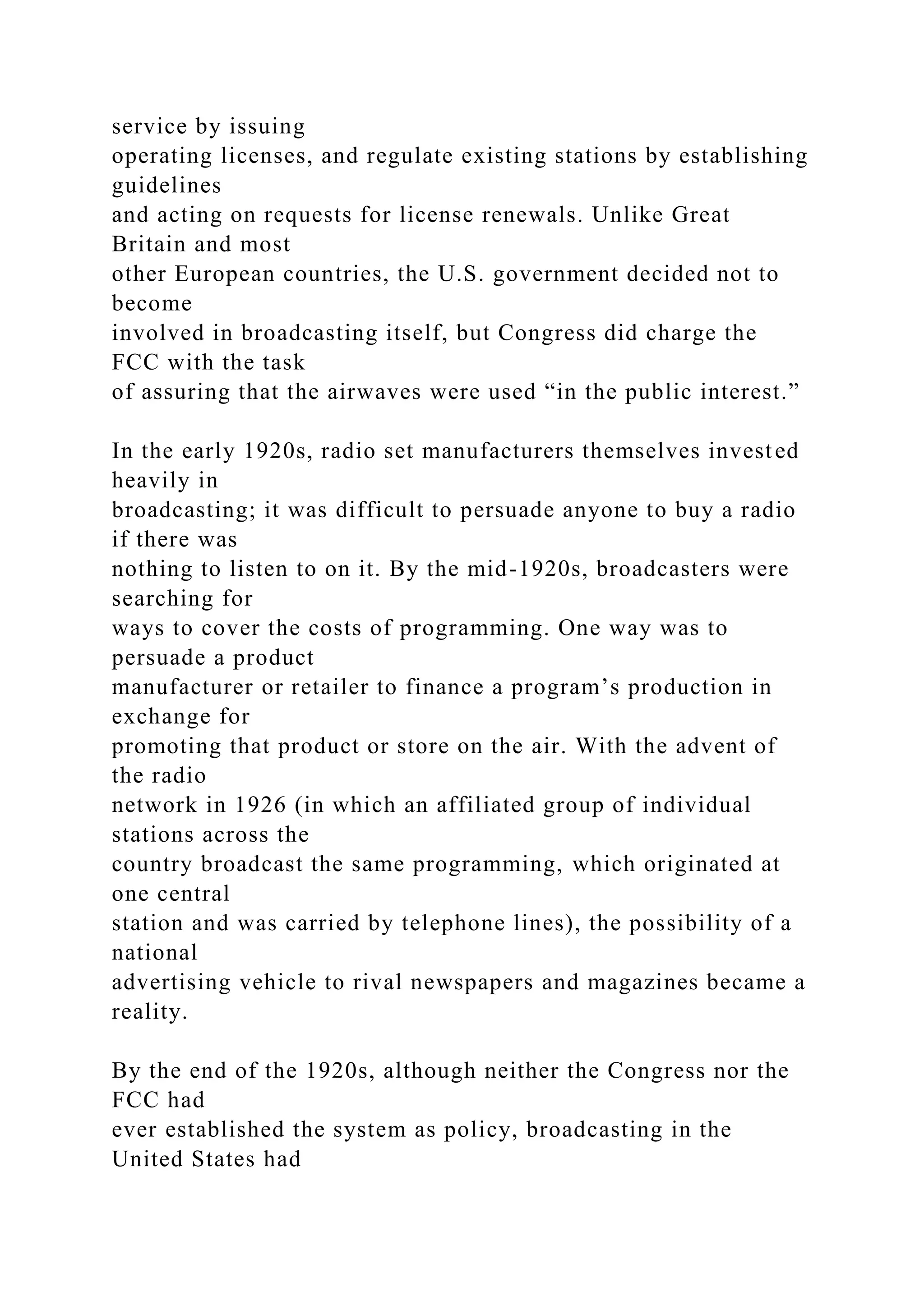 service by issuing
operating licenses, and regulate existing stations by establishing
guidelines
and acting on requests for license renewals. Unlike Great
Britain and most
other European countries, the U.S. government decided not to
become
involved in broadcasting itself, but Congress did charge the
FCC with the task
of assuring that the airwaves were used “in the public interest.”
In the early 1920s, radio set manufacturers themselves invested
heavily in
broadcasting; it was difficult to persuade anyone to buy a radio
if there was
nothing to listen to on it. By the mid-1920s, broadcasters were
searching for
ways to cover the costs of programming. One way was to
persuade a product
manufacturer or retailer to finance a program’s production in
exchange for
promoting that product or store on the air. With the advent of
the radio
network in 1926 (in which an affiliated group of individual
stations across the
country broadcast the same programming, which originated at
one central
station and was carried by telephone lines), the possibility of a
national
advertising vehicle to rival newspapers and magazines became a
reality.
By the end of the 1920s, although neither the Congress nor the
FCC had
ever established the system as policy, broadcasting in the
United States had
 