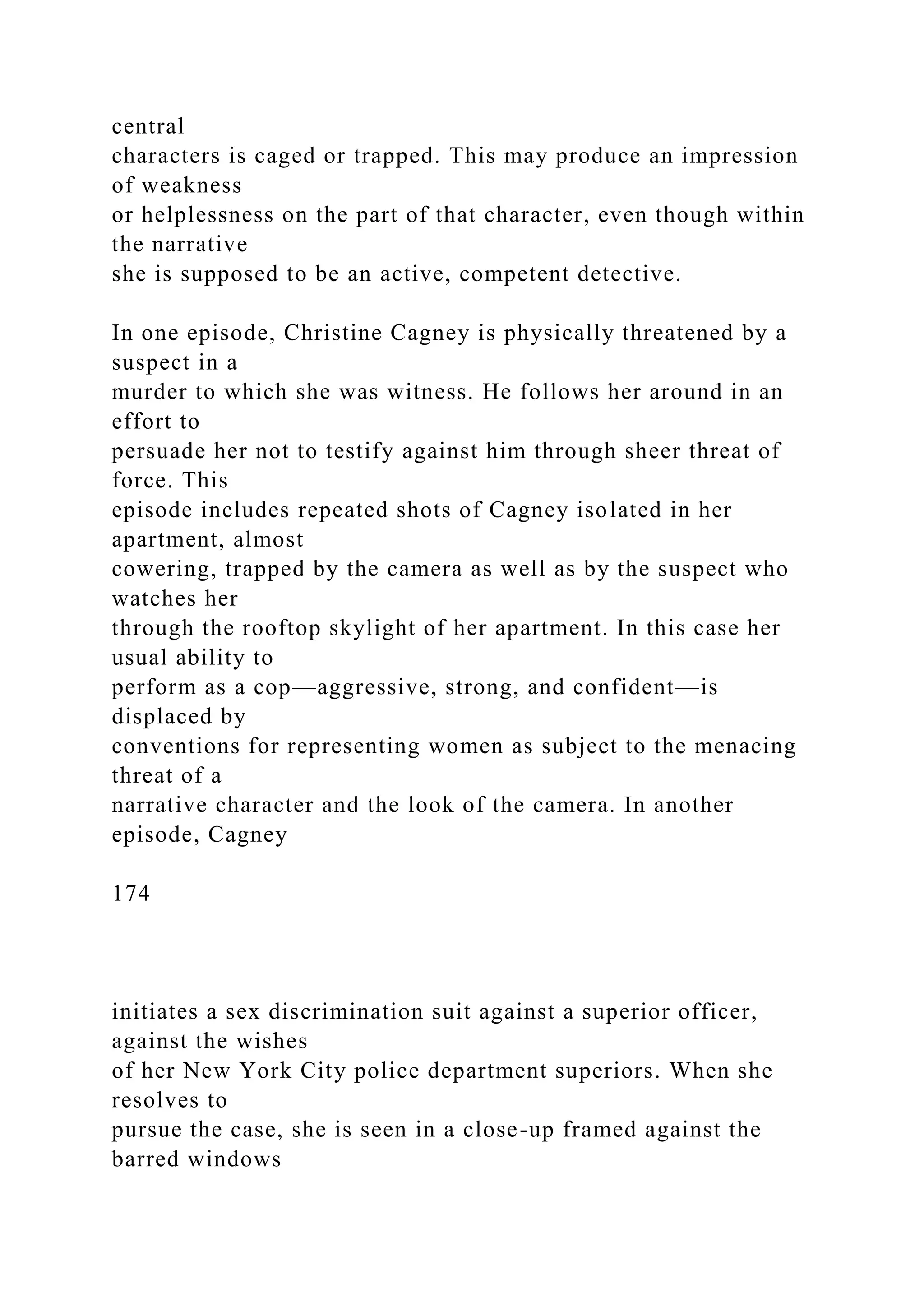central
characters is caged or trapped. This may produce an impression
of weakness
or helplessness on the part of that character, even though within
the narrative
she is supposed to be an active, competent detective.
In one episode, Christine Cagney is physically threatened by a
suspect in a
murder to which she was witness. He follows her around in an
effort to
persuade her not to testify against him through sheer threat of
force. This
episode includes repeated shots of Cagney isolated in her
apartment, almost
cowering, trapped by the camera as well as by the suspect who
watches her
through the rooftop skylight of her apartment. In this case her
usual ability to
perform as a cop—aggressive, strong, and confident—is
displaced by
conventions for representing women as subject to the menacing
threat of a
narrative character and the look of the camera. In another
episode, Cagney
174
initiates a sex discrimination suit against a superior officer,
against the wishes
of her New York City police department superiors. When she
resolves to
pursue the case, she is seen in a close-up framed against the
barred windows
 