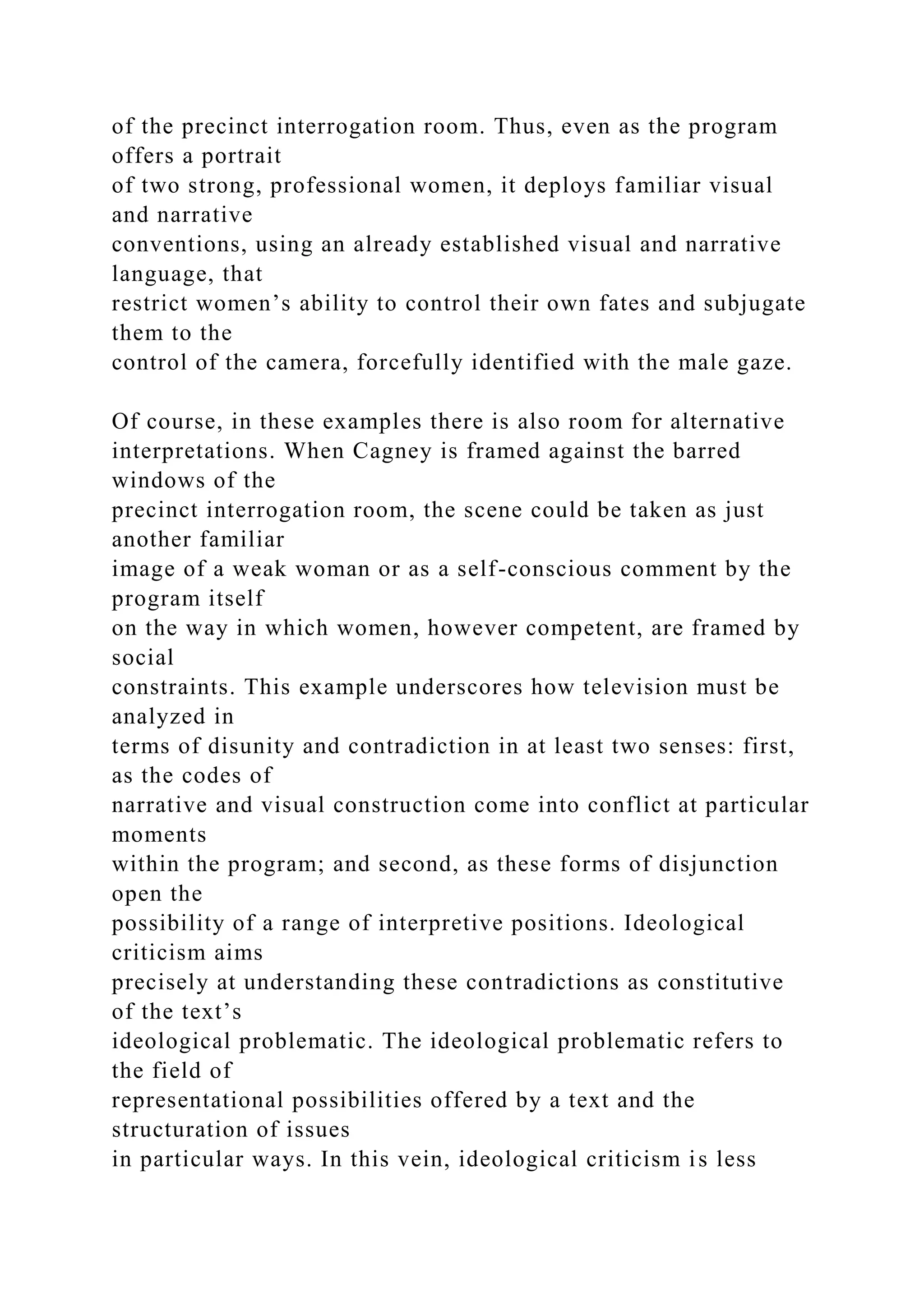 of the precinct interrogation room. Thus, even as the program
offers a portrait
of two strong, professional women, it deploys familiar visual
and narrative
conventions, using an already established visual and narrative
language, that
restrict women’s ability to control their own fates and subjugate
them to the
control of the camera, forcefully identified with the male gaze.
Of course, in these examples there is also room for alternative
interpretations. When Cagney is framed against the barred
windows of the
precinct interrogation room, the scene could be taken as just
another familiar
image of a weak woman or as a self-conscious comment by the
program itself
on the way in which women, however competent, are framed by
social
constraints. This example underscores how television must be
analyzed in
terms of disunity and contradiction in at least two senses: first,
as the codes of
narrative and visual construction come into conflict at particular
moments
within the program; and second, as these forms of disjunction
open the
possibility of a range of interpretive positions. Ideological
criticism aims
precisely at understanding these contradictions as constitutive
of the text’s
ideological problematic. The ideological problematic refers to
the field of
representational possibilities offered by a text and the
structuration of issues
in particular ways. In this vein, ideological criticism is less
 