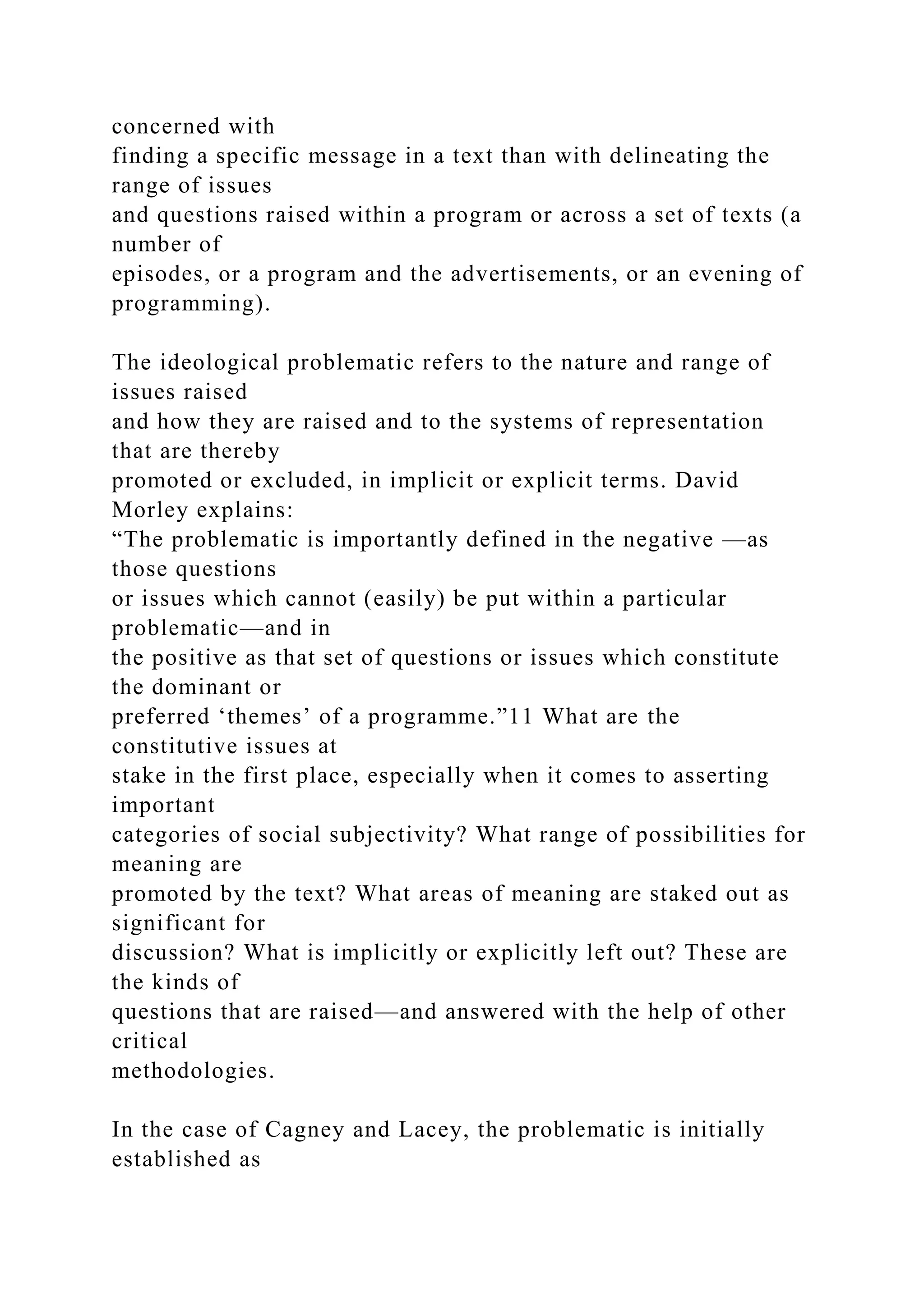 concerned with
finding a specific message in a text than with delineating the
range of issues
and questions raised within a program or across a set of texts (a
number of
episodes, or a program and the advertisements, or an evening of
programming).
The ideological problematic refers to the nature and range of
issues raised
and how they are raised and to the systems of representation
that are thereby
promoted or excluded, in implicit or explicit terms. David
Morley explains:
“The problematic is importantly defined in the negative —as
those questions
or issues which cannot (easily) be put within a particular
problematic—and in
the positive as that set of questions or issues which constitute
the dominant or
preferred ‘themes’ of a programme.”11 What are the
constitutive issues at
stake in the first place, especially when it comes to asserting
important
categories of social subjectivity? What range of possibilities for
meaning are
promoted by the text? What areas of meaning are staked out as
significant for
discussion? What is implicitly or explicitly left out? These are
the kinds of
questions that are raised—and answered with the help of other
critical
methodologies.
In the case of Cagney and Lacey, the problematic is initially
established as
 