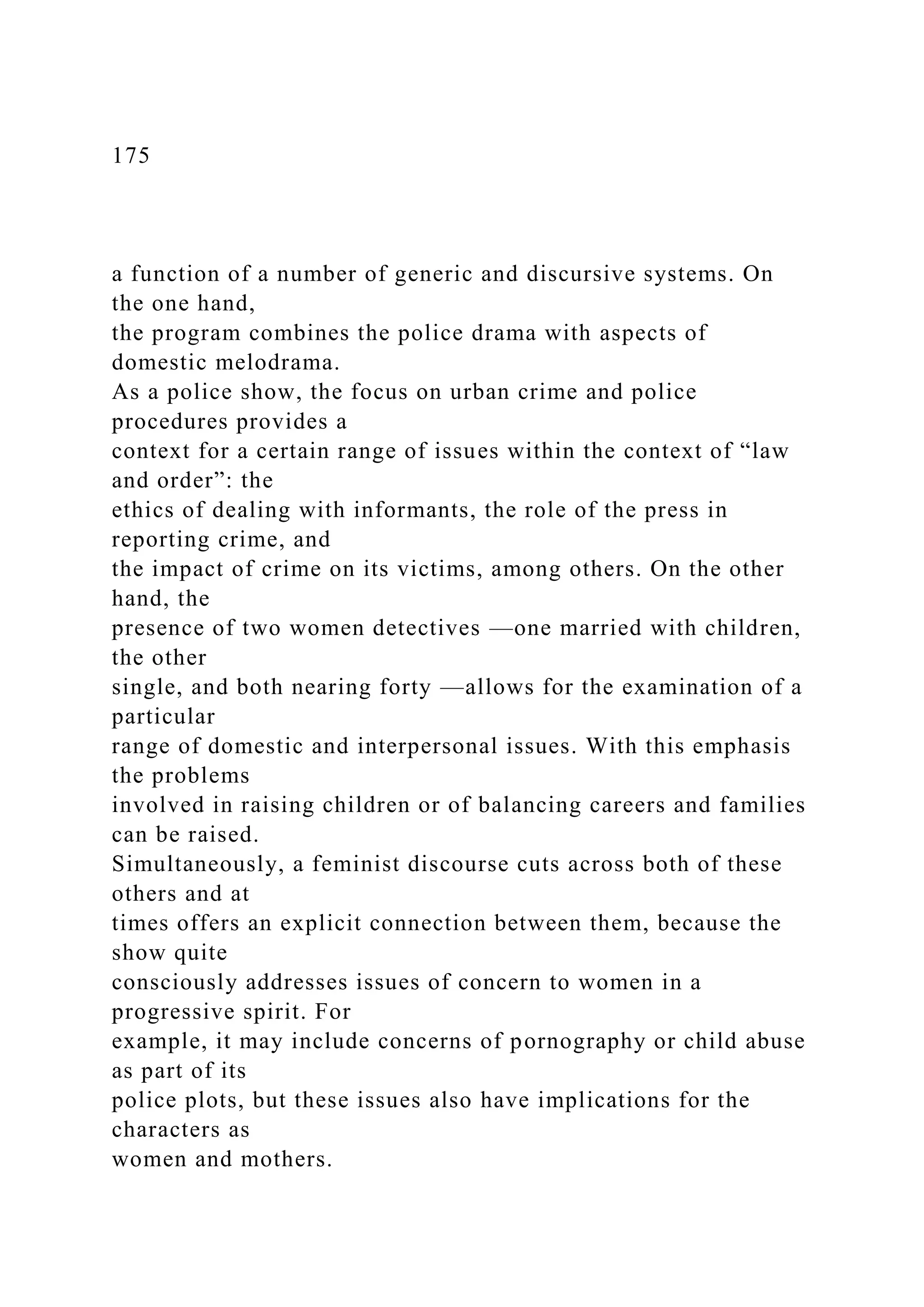 175
a function of a number of generic and discursive systems. On
the one hand,
the program combines the police drama with aspects of
domestic melodrama.
As a police show, the focus on urban crime and police
procedures provides a
context for a certain range of issues within the context of “law
and order”: the
ethics of dealing with informants, the role of the press in
reporting crime, and
the impact of crime on its victims, among others. On the other
hand, the
presence of two women detectives —one married with children,
the other
single, and both nearing forty —allows for the examination of a
particular
range of domestic and interpersonal issues. With this emphasis
the problems
involved in raising children or of balancing careers and families
can be raised.
Simultaneously, a feminist discourse cuts across both of these
others and at
times offers an explicit connection between them, because the
show quite
consciously addresses issues of concern to women in a
progressive spirit. For
example, it may include concerns of pornography or child abuse
as part of its
police plots, but these issues also have implications for the
characters as
women and mothers.
 