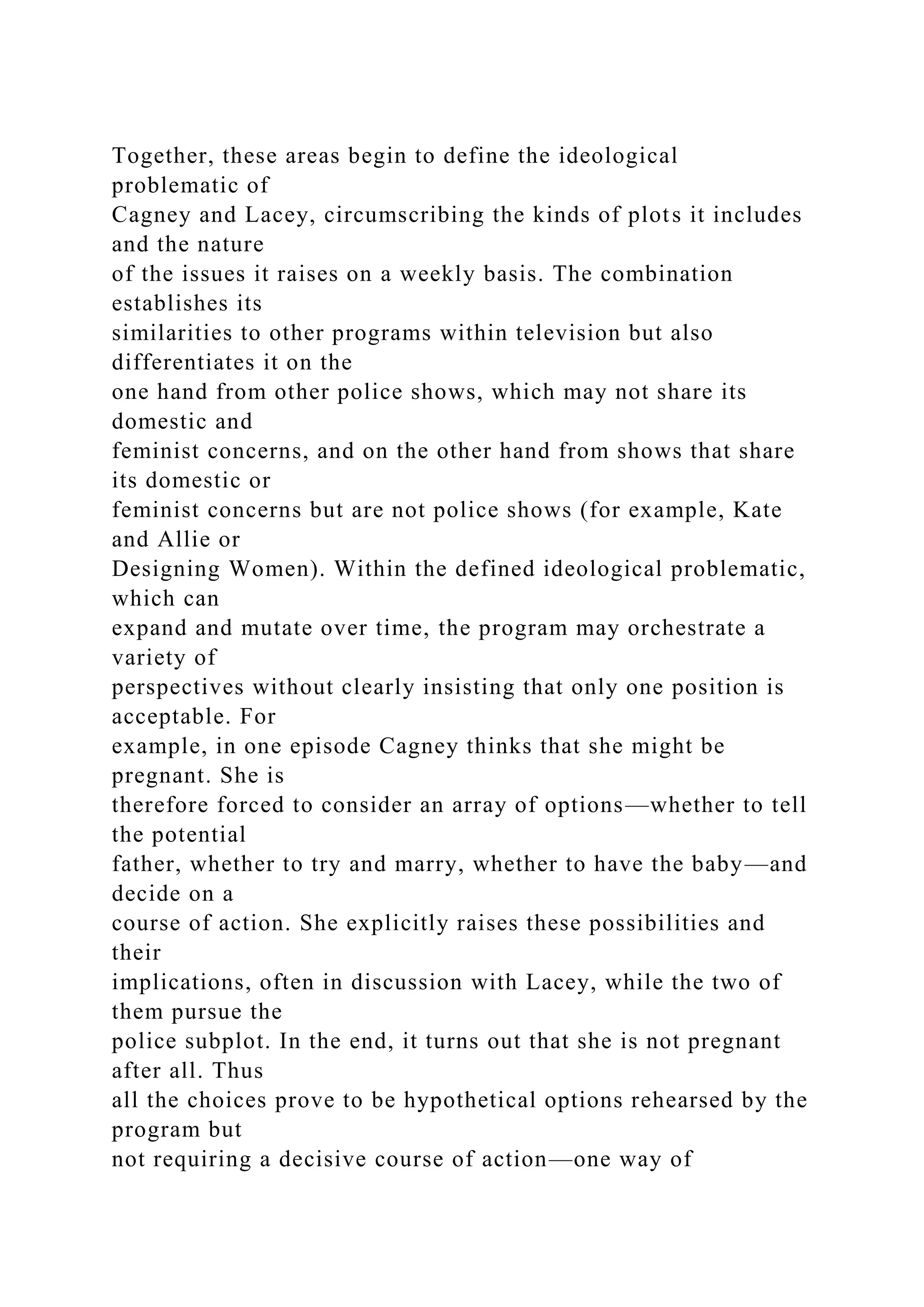 Together, these areas begin to define the ideological
problematic of
Cagney and Lacey, circumscribing the kinds of plots it includes
and the nature
of the issues it raises on a weekly basis. The combination
establishes its
similarities to other programs within television but also
differentiates it on the
one hand from other police shows, which may not share its
domestic and
feminist concerns, and on the other hand from shows that share
its domestic or
feminist concerns but are not police shows (for example, Kate
and Allie or
Designing Women). Within the defined ideological problematic,
which can
expand and mutate over time, the program may orchestrate a
variety of
perspectives without clearly insisting that only one position is
acceptable. For
example, in one episode Cagney thinks that she might be
pregnant. She is
therefore forced to consider an array of options—whether to tell
the potential
father, whether to try and marry, whether to have the baby—and
decide on a
course of action. She explicitly raises these possibilities and
their
implications, often in discussion with Lacey, while the two of
them pursue the
police subplot. In the end, it turns out that she is not pregnant
after all. Thus
all the choices prove to be hypothetical options rehearsed by the
program but
not requiring a decisive course of action—one way of
 