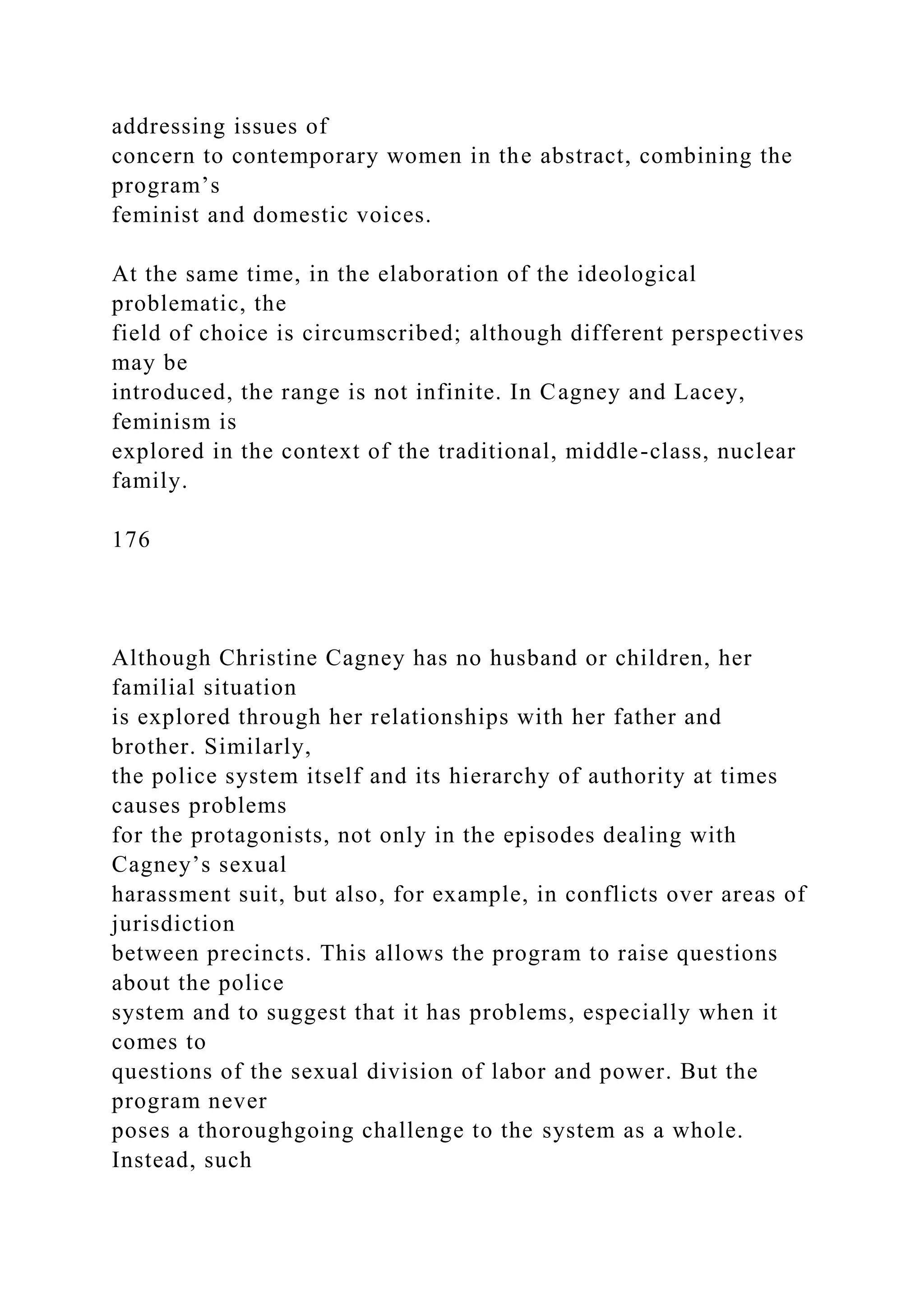 addressing issues of
concern to contemporary women in the abstract, combining the
program’s
feminist and domestic voices.
At the same time, in the elaboration of the ideological
problematic, the
field of choice is circumscribed; although different perspectives
may be
introduced, the range is not infinite. In Cagney and Lacey,
feminism is
explored in the context of the traditional, middle-class, nuclear
family.
176
Although Christine Cagney has no husband or children, her
familial situation
is explored through her relationships with her father and
brother. Similarly,
the police system itself and its hierarchy of authority at times
causes problems
for the protagonists, not only in the episodes dealing with
Cagney’s sexual
harassment suit, but also, for example, in conflicts over areas of
jurisdiction
between precincts. This allows the program to raise questions
about the police
system and to suggest that it has problems, especially when it
comes to
questions of the sexual division of labor and power. But the
program never
poses a thoroughgoing challenge to the system as a whole.
Instead, such
 