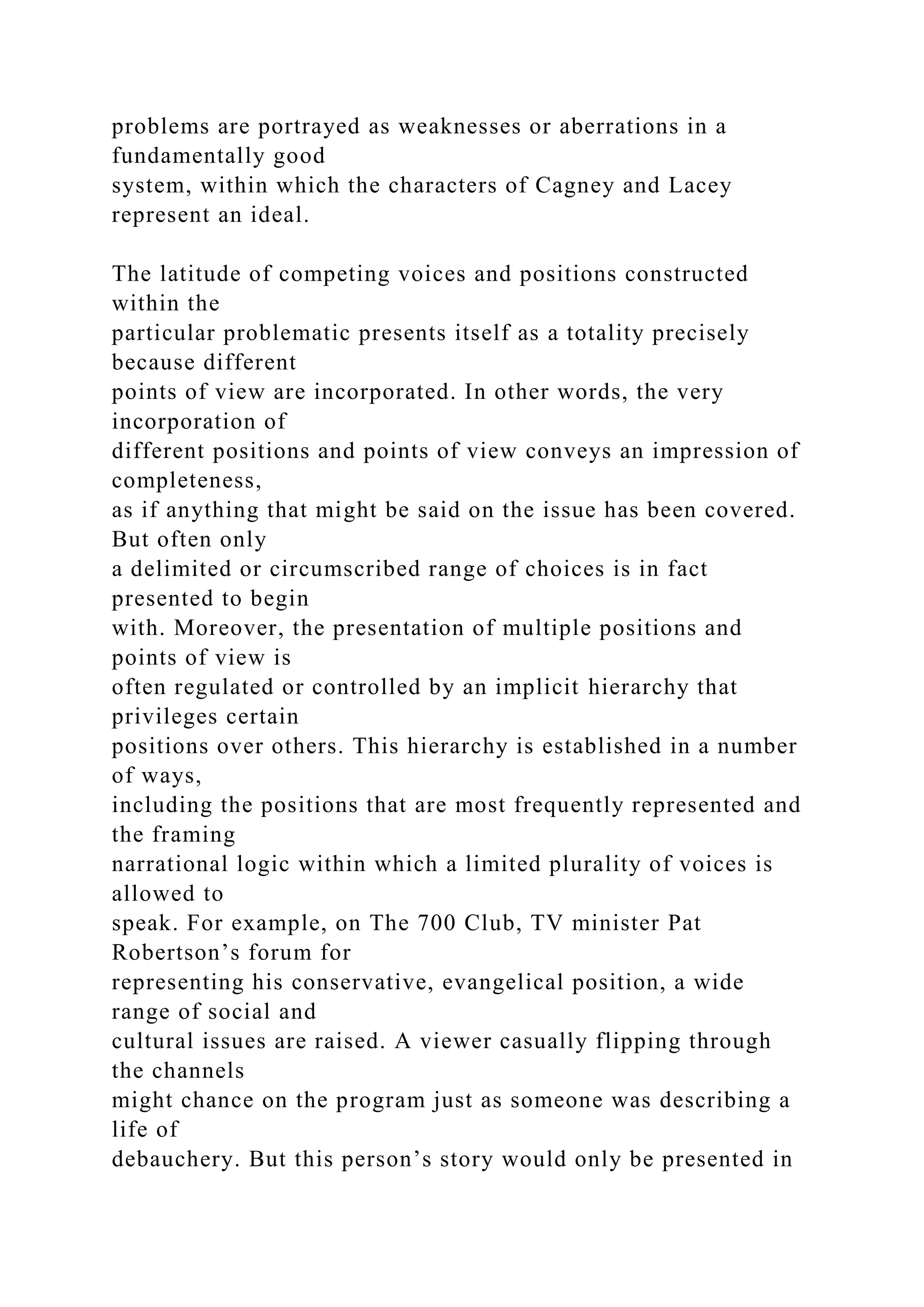 problems are portrayed as weaknesses or aberrations in a
fundamentally good
system, within which the characters of Cagney and Lacey
represent an ideal.
The latitude of competing voices and positions constructed
within the
particular problematic presents itself as a totality precisely
because different
points of view are incorporated. In other words, the very
incorporation of
different positions and points of view conveys an impression of
completeness,
as if anything that might be said on the issue has been covered.
But often only
a delimited or circumscribed range of choices is in fact
presented to begin
with. Moreover, the presentation of multiple positions and
points of view is
often regulated or controlled by an implicit hierarchy that
privileges certain
positions over others. This hierarchy is established in a number
of ways,
including the positions that are most frequently represented and
the framing
narrational logic within which a limited plurality of voices is
allowed to
speak. For example, on The 700 Club, TV minister Pat
Robertson’s forum for
representing his conservative, evangelical position, a wide
range of social and
cultural issues are raised. A viewer casually flipping through
the channels
might chance on the program just as someone was describing a
life of
debauchery. But this person’s story would only be presented in
 