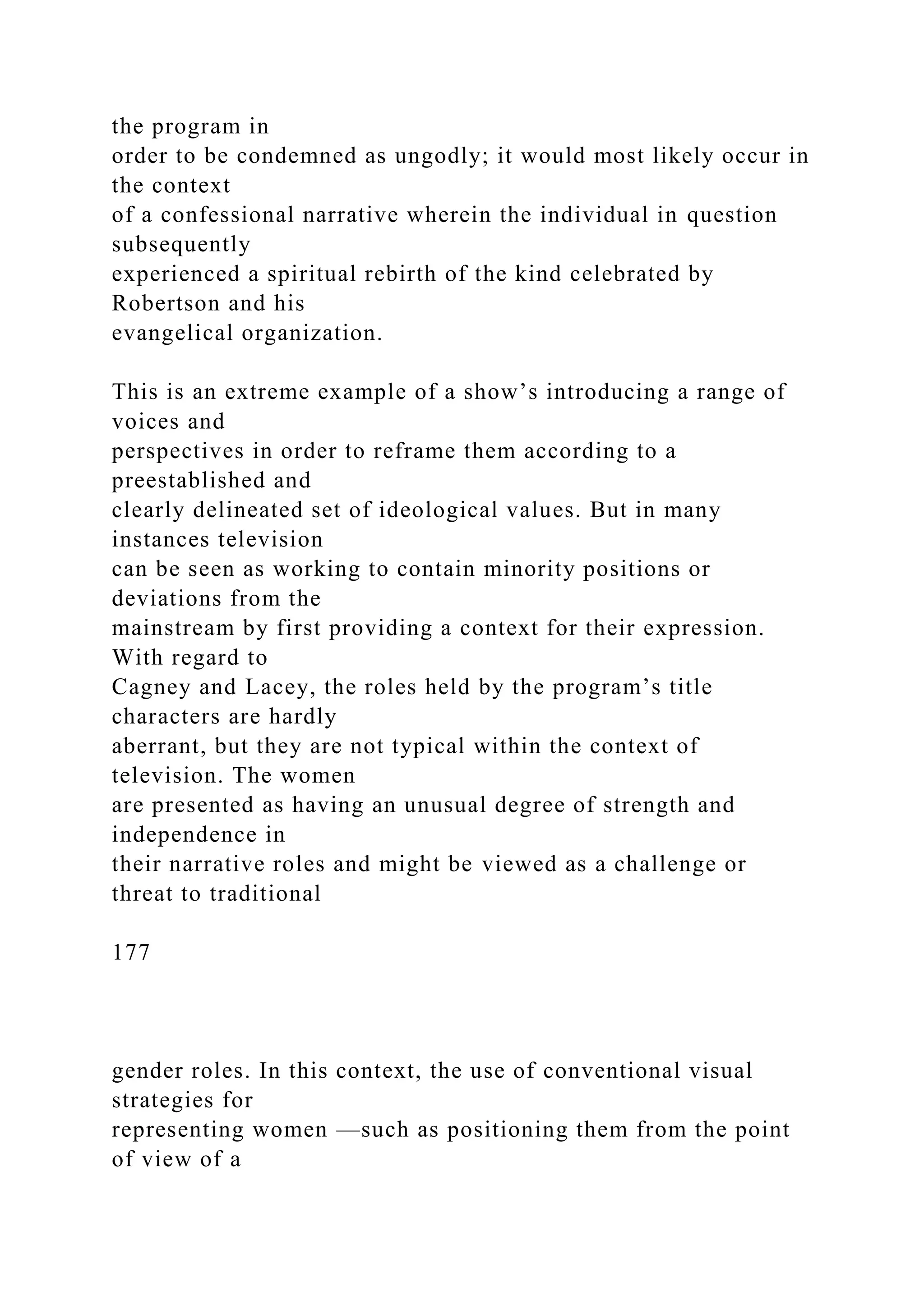 the program in
order to be condemned as ungodly; it would most likely occur in
the context
of a confessional narrative wherein the individual in question
subsequently
experienced a spiritual rebirth of the kind celebrated by
Robertson and his
evangelical organization.
This is an extreme example of a show’s introducing a range of
voices and
perspectives in order to reframe them according to a
preestablished and
clearly delineated set of ideological values. But in many
instances television
can be seen as working to contain minority positions or
deviations from the
mainstream by first providing a context for their expression.
With regard to
Cagney and Lacey, the roles held by the program’s title
characters are hardly
aberrant, but they are not typical within the context of
television. The women
are presented as having an unusual degree of strength and
independence in
their narrative roles and might be viewed as a challenge or
threat to traditional
177
gender roles. In this context, the use of conventional visual
strategies for
representing women —such as positioning them from the point
of view of a
 